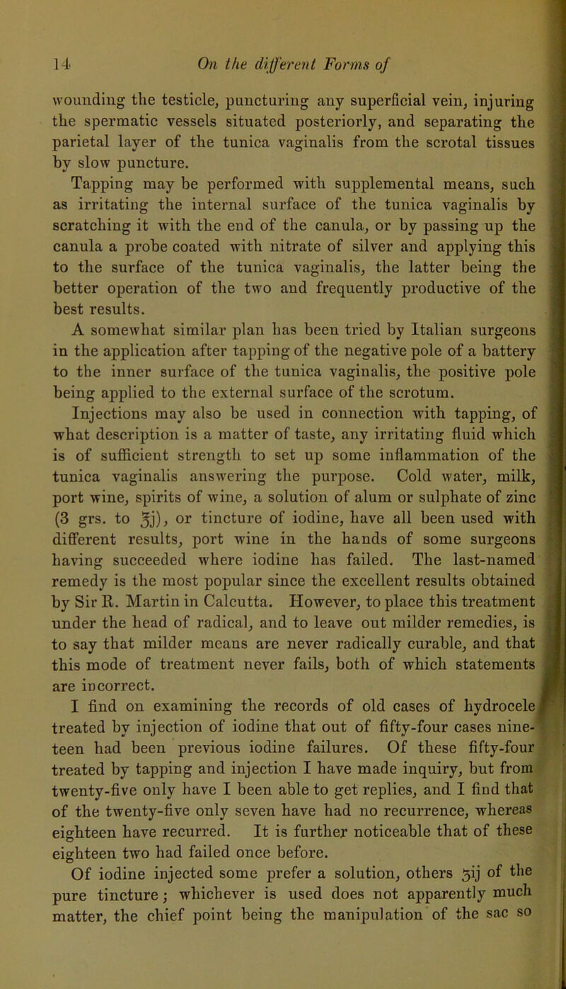 wounding the testicle, puncturing any superficial vein, injuring the spermatic vessels situated posteriorly, and separating the parietal layer of the tunica vaginalis from the scrotal tissues by slow puncture. Tapping may be performed with supplemental means, such as irritating the internal surface of the tunica vaginalis by scratching it with the end of the canula, or by passing up the canula a probe coated with nitrate of silver and applying this to the surface of the tunica vaginalis, the latter being the better operation of the two and frequently productive of the best results. A somewhat similar plan has been tried by Italian surgeons in the application after tapping of the negative pole of a battery to the inner surface of the tunica vaginalis, the positive pole being applied to the external surface of the scrotum. Injections may also be used in connection with tapping, of what description is a matter of taste, any irritating fluid which is of sufficient strength to set up some inflammation of the tunica vaginalis answering the purpose. Cold water, milk, port wine, spirits of wine, a solution of alum or sulphate of zinc (3 grs. to 3j)> or tincture of iodine, have all been used with different results, port wine in the hands of some surgeons having succeeded where iodine has failed. The last-named remedy is the most popular since the excellent results obtained by Sir R. Martin in Calcutta. However, to place this treatment under the head of radical, and to leave out milder remedies, is to say that milder means are never radically curable, and that this mode of treatment never fails, both of which statements are incorrect. I find on examining the records of old cases of hydrocele j treated by injection of iodine that out of fifty-four cases nine- teen had been previous iodine failures. Of these fifty-four treated by tapping and injection I have made inquiry, but from twenty-five only have I been able to get replies, and I find that of the twenty-five only seven have had no recurrence, whereas eighteen have recurred. It is further noticeable that of these eighteen two had failed once before. Of iodine injected some prefer a solution, others 5ij of the pure tincture; whichever is used does not apparently much matter, the chief point being the manipulation of the sac so ■ - —■-