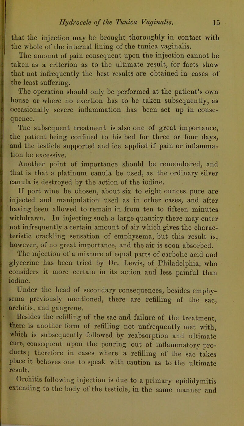 that the injection may be brought thoroughly in contact with the whole of the internal lining of the tunica vaginalis. The amount of pain consequent upon the injection cannot be taken as a criterion as to the ultimate result, for facts show that not infrequently the best results are obtained in cases of the least suffering. The operation should only be performed at the patient’s own house or where no exertion has to be taken subsequently, as occasionally severe inflammation has been set up in conse- quence. The subsequent treatment is also one of great importance, the patient being confined to his bed for three or four days, and the testicle supported and ice applied if pain or inflamma- tion be excessive. Another point of importance should be remembered, and that is that a platinum canula be used, as the ordinary silver canula is destroyed by the action of the iodine. If port wine be chosen, about six to eight ounces pure are injected and manipulation used as in other cases, and after having been allowed to remain in from ten to fifteen minutes withdrawn. In injecting such a large quantity there may enter not infrequently a certain amount of air which gives the charac- teristic crackling sensation of emphysema, but this result is, however, of no great importance, and the air is soon absorbed. The injection of a mixture of equal parts of carbolic acid and glycerine has been tried by Dr. Lewis, of Philadelphia, who considers it more certain in its action and less painful than iodine. Under the head of secondary consequences, besides emphy- sema previously mentioned, there are refilling of the sac, orchitis, and gangrene. Besides the refilling of the sac and failure of the treatment, there is another form of refilling not unfrequently met with, which is subsequently followed by reabsorption and ultimate cure, consequent upon the pouring out of inflammatory pro- ducts; therefore in cases where a refilling of the sac takes place it behoves one to speak with caution as to the ultimate result. Orchitis following injection is due to a primary epididymitis extending to the body of the testicle, in the same manner and