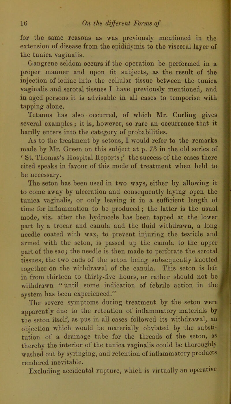 for the same reasons as was previously mentioned in the extension of disease from the epididymis to the visceral layer of the tunica vaginalis. Gangrene seldom occurs if the operation be performed in a proper manner and upon fit subjects, as the result of the injection of iodine into the cellular tissue between the tunica vaginalis and scrotal tissues I have previously mentioned, and in aged persons it i3 advisable in all cases to temporise with tapping alone. Tetanus has also occurred, of which Mr. Curling gives several examples; it is, however, so rare an occurrence that it hardly enters into the category of probabilities. As to the treatment by setons, I would refer to the remarks made by Mr. Green on this subject at p. 73 in the old series of ‘ St. Thomas’s Hospital Reportsthe success of the cases there cited speaks in favour of this mode of treatment when held to be necessary. The seton has been used in two ways, either by allowing it to come away by ulceration and consequently laying open the tunica vaginalis, or only leaving it in a sufficient length of time for inflammation to be produced ; the latter is the usual mode, viz. after the hydrocele has been tapped at the lower part by a trocar and canula and the fluid withdrawn, a long needle coated with wax, to prevent injuring the testicle and armed with the seton, is passed up the canula to the upper part of the sac; the needle is then made to perforate the scrotal tissues, the two ends of the seton being subsequently knotted together on the withdrawal of the canula. This seton is left in from thirteen to thirty-five hours, or rather should not be withdrawn “ until some indication of febrile action in the system has been experienced.” The severe symptoms during treatment by the seton were apparently due to the retention of inflammatory materials by tlie seton itself, as pus in all cases followed its withdrawal, an objection which would be materially obviated by the substi- tution of a drainage tube for the threads of the seton, as thereby the interior of the tunica vaginalis could be thoroughly washed out by syringing, and retention of inflammatory products rendered inevitable. Excluding accidental rupture, which is virtually an operative