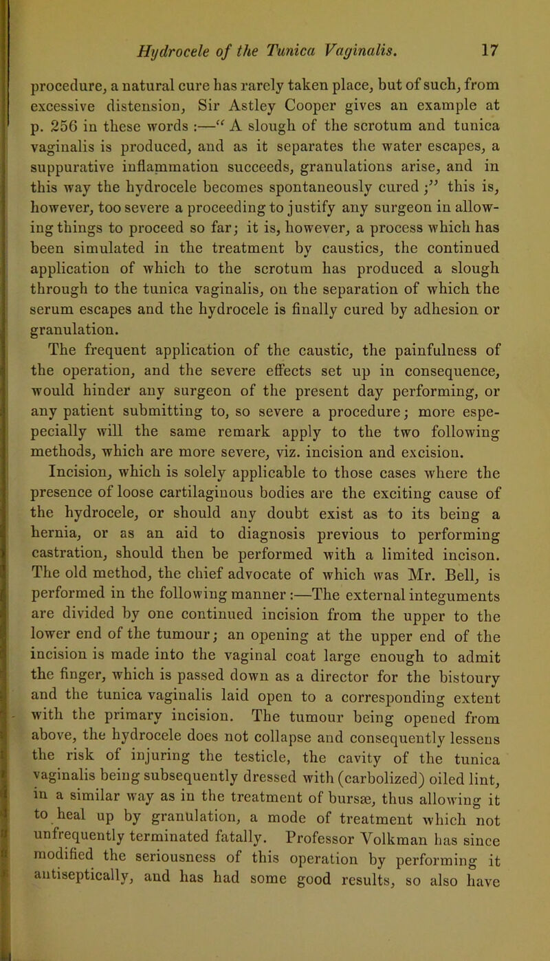 procedure, a natural cure has rarely taken place, but of such, from excessive distension. Sir Astley Cooper gives an example at p. 256 in these words :—“ A slough of the scrotum and tunica vaginalis is produced, and as it separates the water escapes, a suppurative inflanimation succeeds, granulations arise, and in this way the hydrocele becomes spontaneously cured •” this is, however, too severe a proceeding to justify any surgeon in allow- ing things to proceed so far; it is, however, a process which has been simulated in the treatment by caustics, the continued application of which to the scrotum has produced a slough through to the tunica vaginalis, on the separation of which the serum escapes and the hydrocele is finally cured by adhesion or granulation. The frequent application of the caustic, the painfulness of the operation, and the severe effects set up in consequence, would hinder any surgeon of the present day performing, or any patient submitting to, so severe a procedure; more espe- pecially will the same remark apply to the two following methods, which are more severe, viz. incision and excision. Incision, which is solely applicable to those cases where the presence of loose cartilaginous bodies are the exciting cause of I the hydrocele, or should any doubt exist as to its being a hernia, or as an aid to diagnosis previous to performing castration, should then be performed with a limited incison. The old method, the chief advocate of which was Mr. Bell, is performed in the following manner :—The external integuments are divided by one continued incision from the upper to the lower end of the tumour; an opening at the upper end of the incision is made into the vaginal coat large enough to admit the finger, which is passed down as a director for the bistoury and the tunica vaginalis laid open to a corresponding extent I - with the primary incision. The tumour being opened from above, the hydrocele does not collapse and consequently lessens the risk of injuring the testicle, the cavity of the tunica vaginalis being subsequently dressed witli (carbolized) oiled lint, in a similar way as in the treatment of bursa;, thus allowing it to heal up by granulation, a mode of treatment which not unfrequently terminated fatally. Professor Volkman has since modified the seriousness of this operation by performing it antiseptically, and has had some good results, so also have