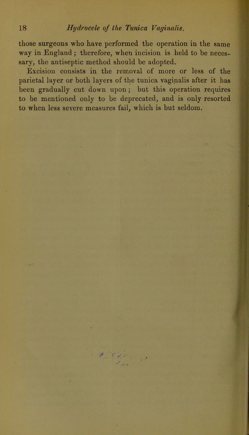those surgeons who have performed the operation in the same way in England ; therefore, when incision is held to be neces- sary, the antiseptic method should be adopted. Excision consists in the removal of more or less of the parietal layer or both layers of the tunica vaginalis after it has been gradually cut down upon; but this operation requires to be mentioned only to be deprecated, and is only resorted to when less severe measures fail, which is but seldom.