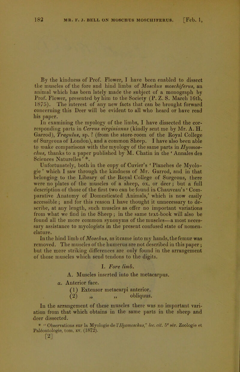 By the kindness of Prof. Flower, I have been enabled to dissect the muscles of the fore and hind limbs of Moschus moschiferus, an animal which has been lately made tbe subject of a monograph by Prof. Flower, presented by him to the Society (P. Z. S. March 16th, 1875). The interest of any new facts that can be brought forward concerning this Deer will be evident to all who heard or have read his paper. In examining the myology of the limbs, I have dissected the cor- responding parts in Cervus virginianus (kindly sent me by Mr. A. H. Garrod), Tragulus, sp. ? (from the store-room of the Royal College of Surgeons of London), and a common Sheep. I have also been able to make comparisons with the myology of the same parts in Hyomos- chus, thanks to a paper published by M. Chatin in the ‘ Annales des Sciences Naturelles’ *. Unfortunately, both in the copy of Cuvier’s ‘Planches de Myolo- gie ’ which I saw through the kindness of Mr. Garrod, and in that belonging to the Library of the Royal College of Surgeons, there were no plates of the muscles of a sheep, ox, or deer; but a full description of those of the first two can be found in Chauveau’s ‘ Com- parative Anatomy of Domesticated Animals,’ which is now easily accessible; and for this reason I have thought it unnecessary to de- scribe, at any length, such muscles as offer no important variations from what we find in the Sheep ; in the same text-book will also be found all the more common synonyms of the muscles—a most neces- sary assistance to myologists in the present confused state of nomen- clature. In the hind limb of Moschus, as itcame into my hands, the femur was removed. The muscles of the humerus are not described iu this paper; but the more striking differences are only found in the arrangement of those muscles which send tendons to the digits. I. Fore limb. A. Muscles inserted into the metacarpus, a. Anterior face. (1) Extensor metacarpi anterior. (2) „ „ obliquus. In the arrangement of these muscles there was no important vari- ation from that which obtains in the same parts in the sheep and deer dissected. * “ Observations sur la Myologie de YHyomoschus” loc. cit. 5C s6r. Zoologie et Pal6ontologie, tom. xv. (1872). [2]