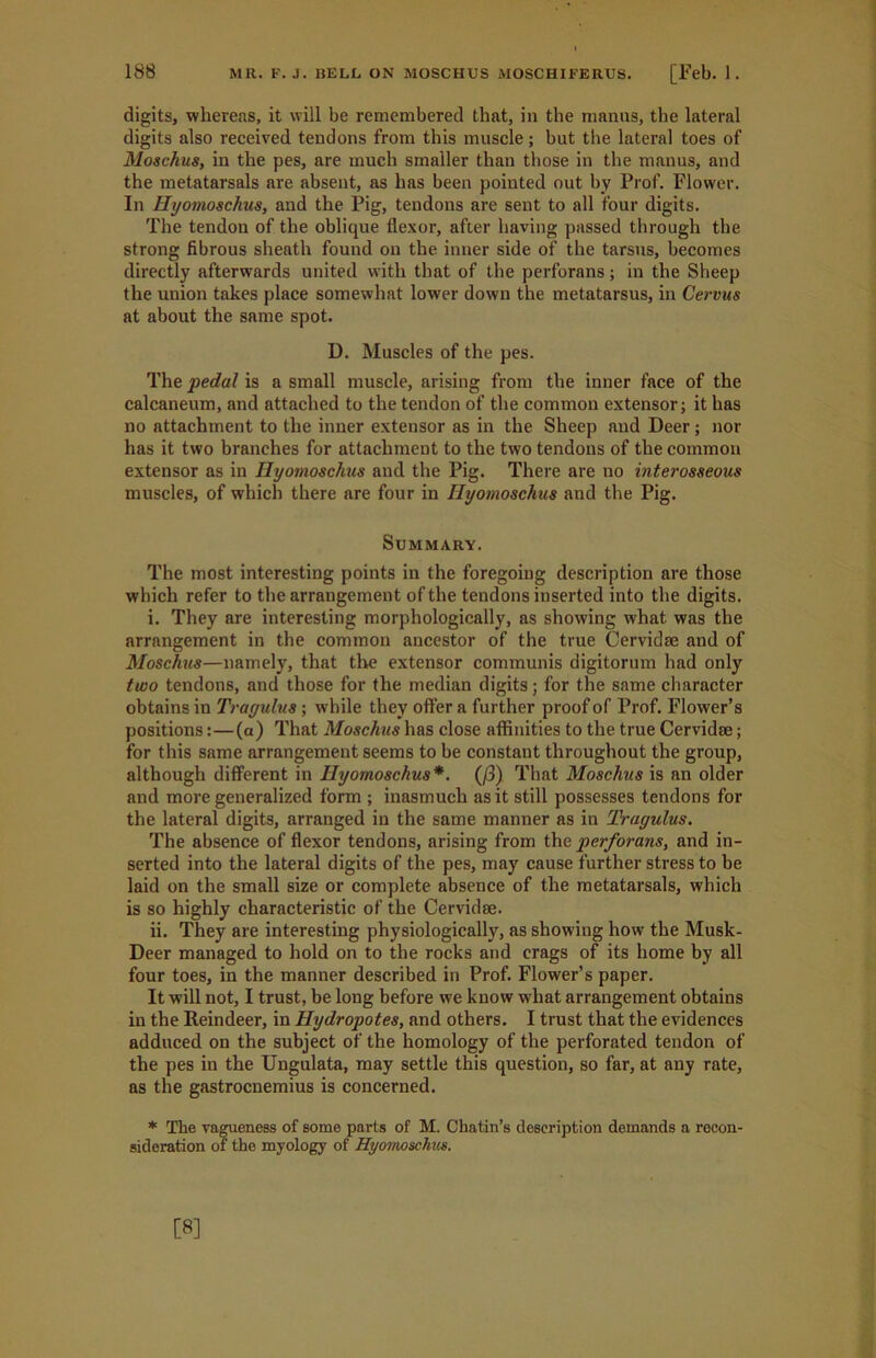 digits, whereas, it will be remembered that, in the manus, the lateral digits also received tendons from this muscle; but the lateral toes of Moschus, in the pes, are much smaller than those in the manus, and the metatarsals are absent, as has been pointed out by Prof. Flower. In Hyomoschus, and the Pig, tendons are sent to all four digits. The tendon of the oblique flexor, after having passed through the strong fibrous sheath found on the inner side of the tarsus, becomes directly afterwards united with that of the perforans; in the Sheep the union takes place somewhat lower down the metatarsus, in Cervus at about the same spot. D. Muscles of the pes. The pedal is a small muscle, arising from the inner face of the calcaneum, and attached to the tendon of the common extensor; it has no attachment to the inner extensor as in the Sheep and Deer; nor has it two branches for attachment to the two tendons of the common extensor as in Hyomoschus and the Pig. There are no interosseous muscles, of which there are four in Hyomoschus and the Pig. Summary. The most interesting points in the foregoing description are those which refer to the arrangement of the tendons inserted into the digits. i. They are interesting morphologically, as showing wThat was the arrangement in the common ancestor of the true Cervidse and of Moschus—namely, that tire extensor communis digitorum had only two tendons, and those for the median digits; for the same character obtains in Trayulus; while they offer a further proof of Prof. Flower’s positions:—(a) That Moschus has close affinities to the true Cervidae; for this same arrangement seems to be constant throughout the group, although different in Hyomoschus*. (/3) That Moschus is an older and more generalized form ; inasmuch as it still possesses tendons for the lateral digits, arranged in the same manner as in Trayulus. The absence of flexor tendons, arising from the perforans, and in- serted into the lateral digits of the pes, may cause further stress to be laid on the small size or complete absence of the metatarsals, which is so highly characteristic of the Cervidae. ii. They are interesting physiologically, as showing how the Musk- Deer managed to hold on to the rocks and crags of its home by all four toes, in the manner described in Prof. Flower’s paper. It will not, I trust, be long before we know what arrangement obtains in the Reindeer, in Hydropotes, and others. I trust that the evidences adduced on the subject of the homology of the perforated tendon of the pes in the Ungulata, may settle this question, so far, at any rate, as the gastrocnemius is concerned. * The vagueness of some parts of M. Chatin’s description demands a recon- sideration of the myology of Hyomoschus.