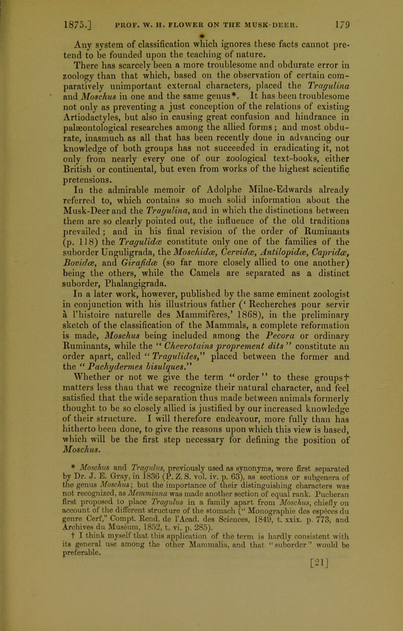 Any system of classification which ignores these facts cannot pre- tend to be founded upon the teaching of nature. There has scarcely been a more troublesome and obdurate error in zoology than that which, based on the observation of certain com- paratively unimportant external characters, placed the Tragulina and Moschus in one and the same genus*. It has been troublesome not only as preventing a just conception of the relations of existing Artiodactyles, but also in causing great confusion and hindrance in palaeontological researches among the allied forms ; and most obdu- rate, inasmuch as all that has been recently done in advancing our knowledge of both groups has not succeeded in eradicating it, not only from nearly every one of our zoological text-books, either British or continental, but even from works of the highest scientific pretensions. In the admirable memoir of Adolphe Milne-Edwards already referred to, which contains so much solid information about the Musk-Deer and the Tragulina, and in which the distinctions between them are so clearly pointed out, the influence of the old traditions prevailed; and in his final revision of the order of Ruminants (p. 118) the Tragulidce constitute only one of the families of the suborder Unguligrada, the Moschidce, Cervidce, Antilopidce, Capridce, Bovidce, and Girafidat (so far more closely allied to one another) being the others, while the Camels are separated as a distinct suborder, Phalangigrada. In a later work, however, published by the same eminent zoologist in conjunction with his illustrious father (‘Recherches pour servir a l’histoire naturelle des Mammiferes,’ 1868), in the preliminary sketch of the classification of the Mammals, a complete reformation is made, Moschus being included among the Pecora or ordinary Ruminants, while the “ Chevrotains proprement dits” constitute an order apart, called “ Tragulidesplaced between the former and the “ Pachydermes bisulques.” Whether or not we give the term “ order ” to these groupsf matters less than that we recognize their natural character, and feel satisfied that the wide separation thus made between animals formerly thought to be so closely allied is justified by our increased knowledge of their structure. I will therefore endeavour, more fully than has hitherto been done, to give the reasons upon which this view is based, which will be the first step necessary for defining the position of Moschus. * Moschus and Tragulvs, previously used as synonyms, were first separated by Dr. J. E. Gray, in 1836 (P. Z. S. vol. iv. p. 63), as sections or subgenera of the genus Moschus; but the importance of their distinguishing characters was not recognized, as Memminna was made another section of equal rank. Puoheran first proposed to place Tragulus in a family apart from Moschus, chiefly on account of the different structure of the stomach (“ Monographie des esp6ces du genre Cerf,” Compt. Eond. de l’Acad. des Sciences, 1849, t. xxix. p. 773, and Archives du Museum, 1852, t. vi. p. 285). t I think myself that this application of the term is hardly consistent with its general use among the other Mammalia, and that “suborder” would be preferable. [21]