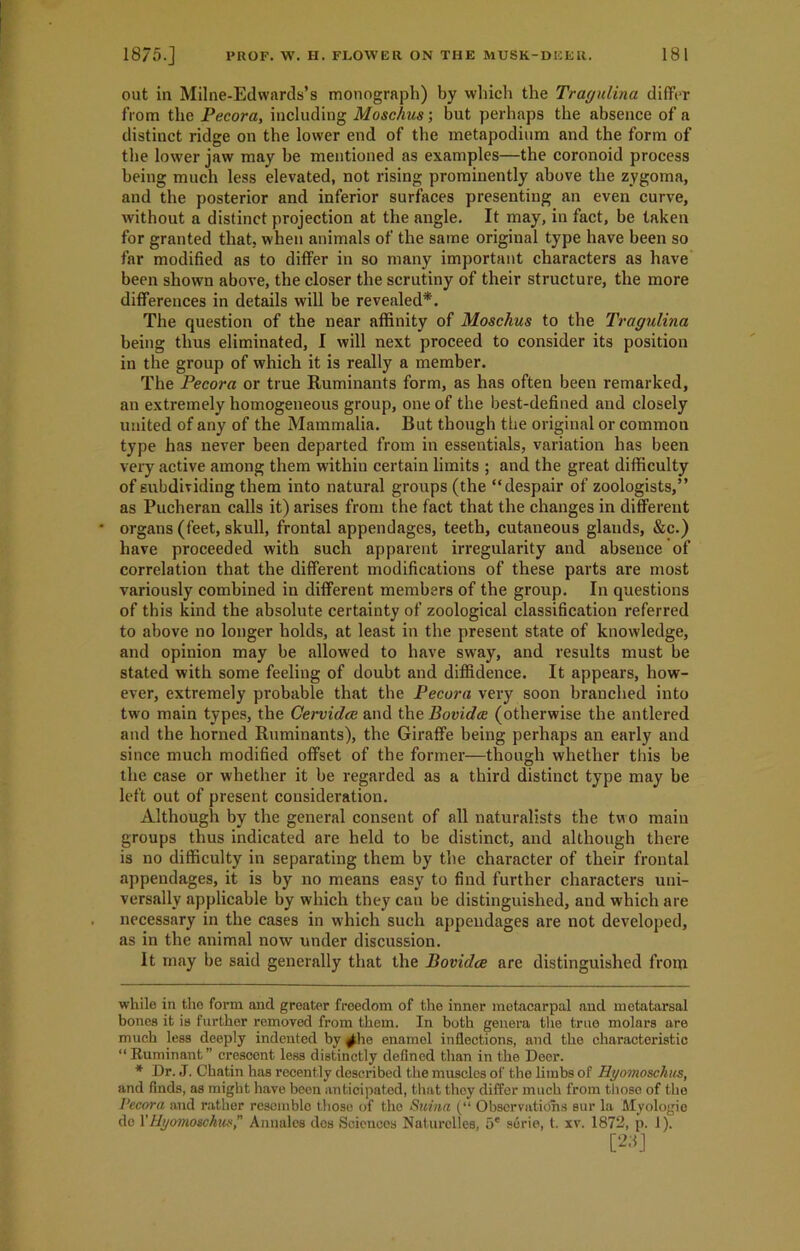 out in Milne-Edwards’s monograph) by which the Tragulina differ from the Pecora, including Moschus; but perhaps the absence of a distinct ridge on the lower end of the metapodium and the form of the lower jaw may he mentioned as examples—the coronoid process being much less elevated, not rising prominently above the zygoma, and the posterior and inferior surfaces presenting an even curve, without a distinct projection at the angle. It may, in fact, be taken for granted that, when animals of the same original type have been so far modified as to differ in so many important characters as have been shown above, the closer the scrutiny of their structure, the more differences in details will be revealed* *. The question of the near affinity of Moschus to the Tragulina being thus eliminated, I will next proceed to consider its position in the group of which it is really a member. The Pecora or true Ruminants form, as has often been remarked, an extremely homogeneous group, one of the best-defined and closely united of any of the Mammalia. But though the original or common type has never been departed from in essentials, variation has been very active among them within certain limits ; and the great difficulty of subdividing them into natural groups (the “despair of zoologists,” as Pucheran calls it) arises from the fact that the changes in different * organs (feet, skull, frontal appendages, teeth, cutaneous glands, &c.) have proceeded with such apparent irregularity and absence of correlation that the different modifications of these parts are most variously combined in different members of the group. In questions of this kind the absolute certainty of zoological classification referred to above no longer holds, at least in the present state of knowledge, and opinion may be allowed to have sway, and results must be stated with some feeling of doubt and diffidence. It appears, how- ever, extremely probable that the Pecora very soon branched into two main types, the Cervidce and the Bovidce (otherwise the antlered and the horned Ruminants), the Giraffe being perhaps an early and since much modified offset of the former—though whether this be the case or whether it be regarded as a third distinct type may be left out of present consideration. Although by the general consent of all naturalists the two main groups thus indicated are held to be distinct, and although there is no difficulty in separating them by the character of their frontal appendages, it is by no means easy to find further characters uni- versally applicable by which they can be distinguished, and which are necessary in the cases in which such appendages are not developed, as in the animal now under discussion. It may be said generally that the Bovidce are distinguished from while in the form and greater freedom of the inner metacarpal and metatarsal bones it is further removed from them. In both genera the true molars are much less deeply indented by <^he enamel inflections, and the characteristic “ Ruminant” crescent less distinctly defined than in the Deer. * Dr. J. Chatin has recently described the muscles of the limbs of Hyomoschus, and finds, as might have boon anticipated, that they differ much from those of the Pecora and rather resemble those of the Suina (“ Observations sur la Myologie dc 1’Hyomoschus, Annales dcs Sciencos Naturelles, 5e serie, t. xv. 1872, p. 1). [23]