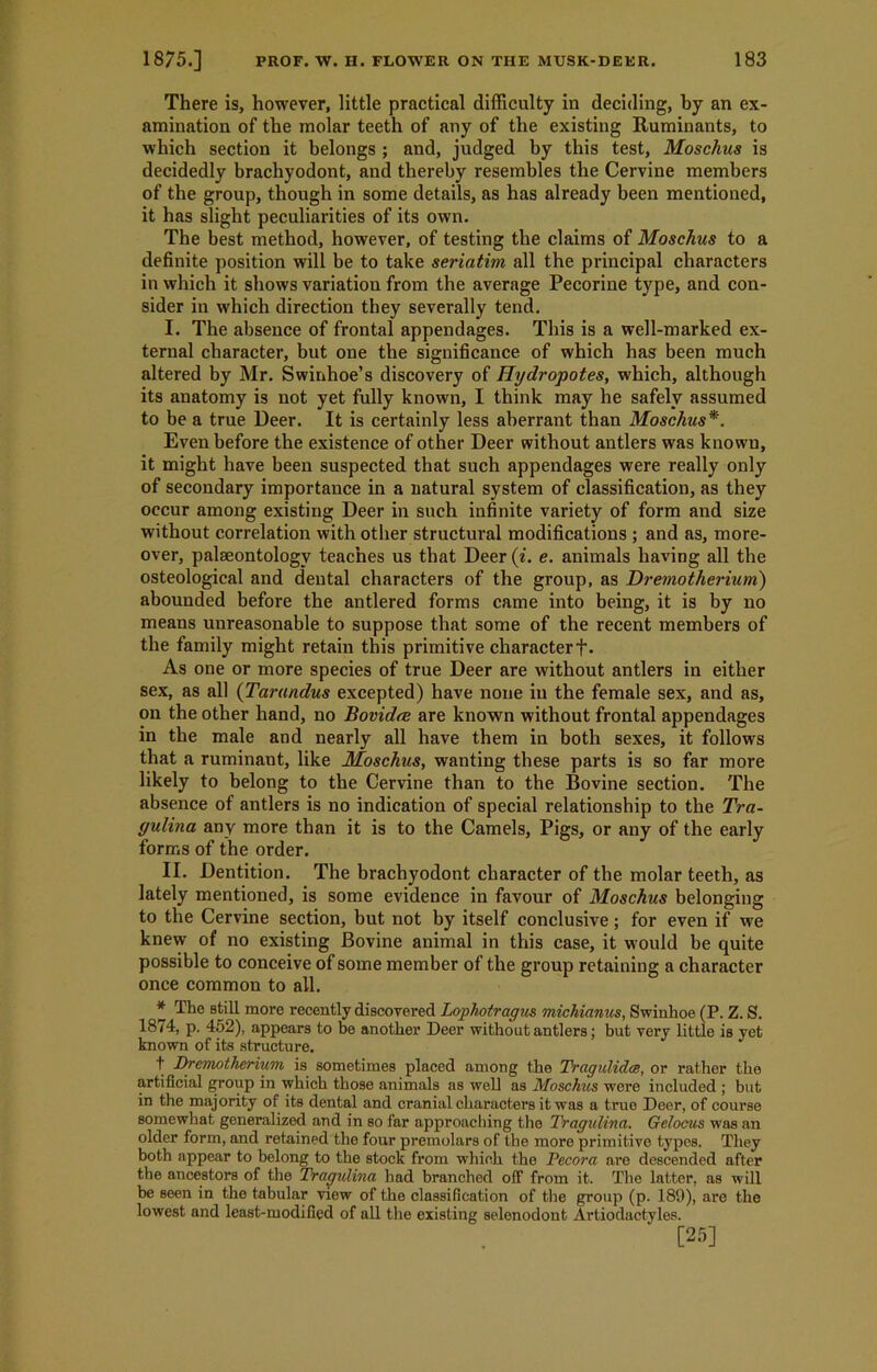 There is, however, little practical difficulty in deciding, by an ex- amination of the molar teeth of any of the existing Ruminants, to which section it belongs ; and, judged by this test, Moschus is decidedly brachyodont, and thereby resembles the Cervine members of the group, though in some details, as has already been mentioned, it has slight peculiarities of its own. The best method, however, of testing the claims of Moschus to a definite position will be to take seriatim all the principal characters in which it shows variation from the average Pecorine type, and con- sider in which direction they severally tend. I. The absence of frontal appendages. This is a well-marked ex- ternal character, but one the significance of which has been much altered by Mr. Swinhoe’s discovery of Hydropotes, which, although its anatomy is not yet fully known, I think may he safely assumed to be a true Deer. It is certainly less aberrant than Moschus*. Even before the existence of other Deer without antlers was known, it might have been suspected that such appendages were really only of secondary importance in a natural system of classification, as they occur among existing Deer in such infinite variety of form and size without correlation with other structural modifications ; and as, more- over, palaeontology teaches us that Deer (i. e. animals having all the osteological and dental characters of the group, as Dremotherium) abounded before the antlered forms came into being, it is by no means unreasonable to suppose that some of the recent members of the family might retain this primitive characterf- As one or more species of true Deer are without antlers in either sex, as all (Tarandus excepted) have none in the female sex, and as, on the other hand, no Bovidee are known without frontal appendages in the male and nearly all have them in both sexes, it follows that a ruminant, like Moschus, wanting these parts is so far more likely to belong to the Cervine than to the Bovine section. The absence of antlers is no indication of special relationship to the Tra- gulina any more than it is to the Camels, Pigs, or any of the early forms of the order. II. Dentition. The brachyodont character of the molar teeth, as lately mentioned, is some evidence in favour of Moschus belonging to the Cervine section, but not by itself conclusive; for even if we knew of no existing Bovine animal in this case, it would be quite possible to conceive of some member of the group retaining a character once common to all. * The Btill more recently discovered Lophotragus michianus, Swinhoe (P. Z. S. 1874, p. 452), appears to be another Deer without antlers; but very little is yet known of its structure. t Dremotherium is sometimes placed among the Tragulidce, or rather the artificial group in which those animals as well as Moschus were included ; but in the majority of its dental and cranial characters it was a true Deer, of course somewhat generalized and in so far approaching the Tragulina. Gelocus was an older form, and retained the four premolars of the more primitive types. They both appear to belong to the stock from which the Decora are descended after the ancestors of the Tragulina had branched off from it. The latter, as will be seen in the tabular view of the classification of the group (p. 189), are the lowest and least-modified of all the existing selenodont Artiodactyles.