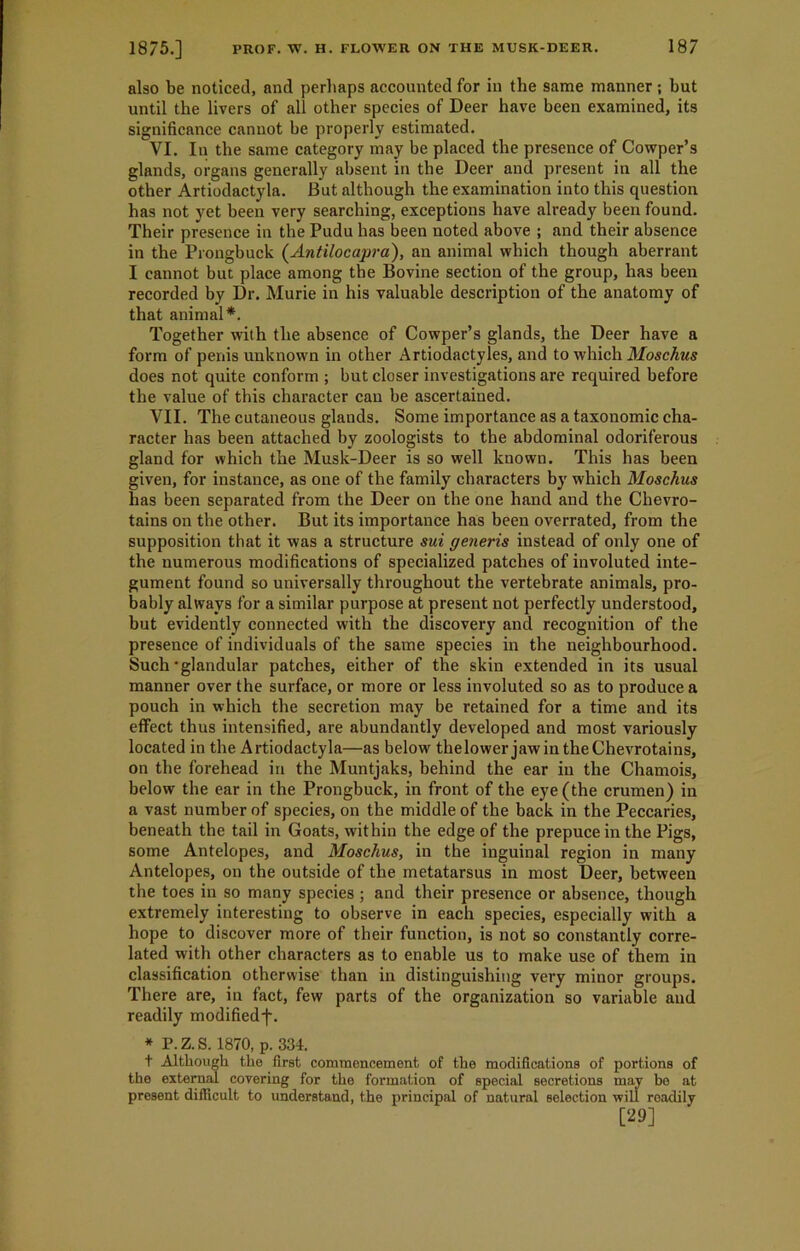 also be noticed, and perhaps accounted for in the same manner; hut until the livers of all other species of Deer have been examined, its significance cannot he properly estimated. VI. In the same category may be placed the presence of Cowper’s glands, organs generally absent in the Deer and present in all the other Artiodactyla. But although the examination into this question has not yet been very searching, exceptions have already been found. Their presence in the Pudu has been noted above ; and their absence in the Prongbuck (Antilocapra), an animal which though aberrant I cannot but place among the Bovine section of the group, has been recorded by Dr. Murie in his valuable description of the anatomy of that animal*. Together with the absence of Cowper’s glands, the Deer have a form of penis unknown in other Artiodactyles, and to which Moschus does not quite conform ; but closer investigations are required before the value of this character can be ascertained. VII. The cutaneous glands. Some importance as a taxonomic cha- racter has been attached by zoologists to the abdominal odoriferous gland for which the Musk-Deer is so well known. This has been given, for instance, as one of the family characters by which Moschus has been separated from the Deer on the one hand and the Chevro- tains on the other. But its importance has been overrated, from the supposition that it was a structure sui generis instead of only one of the numerous modifications of specialized patches of involuted inte- gument found so universally throughout the vertebrate animals, pro- bably always for a similar purpose at present not perfectly understood, but evidently connected with the discovery and recognition of the presence of individuals of the same species in the neighbourhood. Such’glandular patches, either of the skin extended in its usual manner over the surface, or more or less involuted so as to produce a pouch in which the secretion may be retained for a time and its effect thus intensified, are abundantly developed and most variously located in the Artiodactyla—as below thelower jawintheChevrotains, on the forehead in the Muntjaks, behind the ear in the Chamois, below the ear in the Prongbuck, in front of the eye (the crumen) in a vast number of species, on the middle of the back in the Peccaries, beneath the tail in Goats, within the edge of the prepuce in the Pigs, some Antelopes, and Moschus, in the inguinal region in many Antelopes, on the outside of the metatarsus in most Deer, between the toes in so many species; and their presence or absence, though extremely interesting to observe in each species, especially with a hope to discover more of their function, is not so constantly corre- lated with other characters as to enable us to make use of them in classification otherwise than in distinguishing very minor groups. There are, in fact, few parts of the organization so variable and readily modifiedf. * P.Z.S. 1870, p. 334. t Although the first commencement of the modifications of portions of the external covering for the formation of special secretions may bo at present difficult to understand, the principal of natural selection will readily [29]
