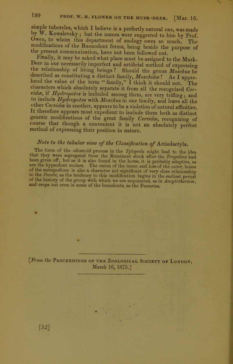 190 simple tubercles, which I believe is a perfectly natural one, was made by W. Kowalevsky ; but the names were suggested to him by Prof. Owen, to whom this department of zoology owes so much. The modifications of the Buonodont forms, being beside the purpose of the present communication, have not been followed out. Finally, it may be asked what place must be assigned to the Musk- Deer in our necessarily imperfect and artificial method of expressing the relationship of living beings ? Should the genus Moschus be described as constituting a distinct family, Moschidcel As I appre- hend the value of the term “ family,” I think it should not. The characters which absolutely separate' it from all the recognized Cer- vidcp., it Ilydropotes is included among them, are very trifling; and to include Ilydropotes with Moschus in one family, and leave all the other Cervidce in another, appears to be a violation of natural affinities. It therefore appears most expedient to include them both as distinct generic modifications of the great family Cervidce, recognizing of course that though a convenient it is not an absolutely perfect method of expressing their position in nature. Note to the tabular view of the Classification of Artiodactyla. The form of the odontoid process in the Tylopoda might lead to the idea that they were segregated from the Ruminant stock after the Tragulina had been given off; but as it is also found in the horse, it is probably adaptive, as are the hypsodont molars. The union of the inner, and loss of the outer, bones of the metapodium is also a character not significant of very close relationship to the Pccora, as the tendency to this modification begins in the earliest peripd of the history of the group with which we are acquainted, as in Anoplotlierium, and crops out even in some of the bunodonts, as the Peccaries. [From the Proceedings of the Zoological Society of London, March 16, 1875.] M