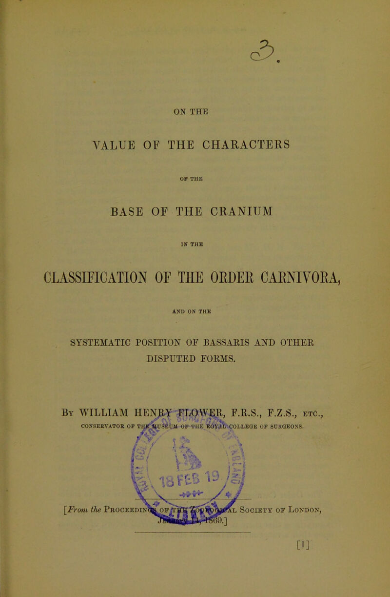 ON THE VALUE OF THE CHARACTERS OP THE BASE OF THE CRANIUM IN THE CLASSIFICATION OF THE OLDER CARNIVORA, AND ON THE SYSTEMATIC POSITION OF BASSARIS AND OTHER DISPUTED FORMS. By WILLIAM HENRY FLOWER, F.R.S., F.Z.S., etc., Jr I ' ' ‘ CONSERVATOR OF THJE ItUSEUAI OF THE ROYAL COLLEGE OF SURGEONS. Cl]