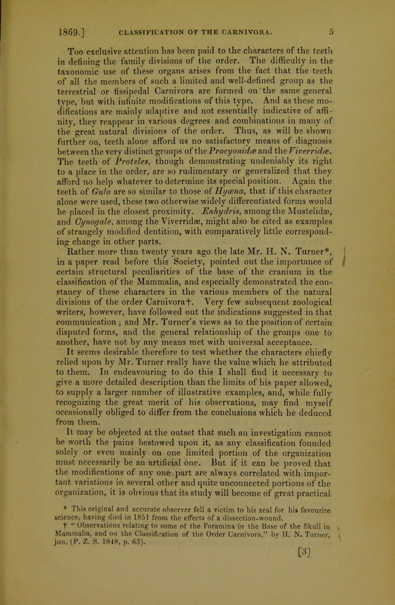 Too exclusive attention has been paid to the characters of the teetli in defining the family divisions of the order. The difficulty in the taxonomic use of these organs arises from the fact that the teeth of all the members of such a limited and well-defined group as the terrestrial or fissipedal Carnivora are formed on‘the same general type, but with infinite modifications of this type. And as these mo- difications are mainly adaptive and not essentially indicative of affi- nity, they reappear in various degrees and combinations in many of the great natural divisions of the order. Thus, as will be shown further on, teeth alone afford us no satisfactory means of diagnosis between the very distinct groups of the Procyonidce and the Viverridce. The teeth of Proteles, though demonstrating undeniably its right to a place in the order, are so rudimentary or generalized that they afford no help whatever to determine its special position. Again the teeth of Gulo are so similar to those of Hycena, that if this character alone were used, these two otherwise widely differentiated forms would be placed in the closest proximity. Enhydris, among the Mustelidae, and Gynogale, among the Viverridse, might also be cited as examples of strangely modified dentition, with comparatively little correspond- ing change in other parts. Rather more than twenty years ago the late Mr. H. N. Turner*, in a paper read before this Society, pointed out the importance of f certain structural peculiarities of the base of the cranium in the classification of the Mammalia, and especially demonstrated the con- stancy of these characters in the various members of the natural divisions of the order Carnivoraf. Very few subsequent zoological writers, however, have followed out the indications suggested in that communication ; and Mr. Turner’s views as to the position of certain disputed forms, and the general relationship of the groups one to another, have not by any means met with universal acceptance. It seems desirable therefore to test whether the characters chiefly relied upon by Mr. Turner really have the value which he attributed to them. In endeavouring to do this I shall find it necessary to give a more detailed description than the limits of his paper allowed, to supply a larger number of illustrative examples, and, while fully recognizing the great merit of his observations, may find myself occasionally obliged to differ from the conclusions which he deduced from them. It may be objected at the outset that such an investigation cannot be worth the pains bestowed upon it, as any classification founded solely or even mainly on one limited portion of the organization must necessarily be an artificial one. But if it can be proved that the modifications of any one part are always correlated with impor- tant variations in several other and quite unconnected portions of the organization, it is obvious that its study will become of great practical * This original and accurate observer fell a victim to his zeal for his favourite science, having died in 1851 from the effects of a dissection-wound. f “ Observations relating to some of the Foramina in the Base of the Skull in Mammalia, and on the Classification of the Order Carnivora,” by H. N. Turner, , jun. (,P. Z. S. 1818, p. 63). [3]