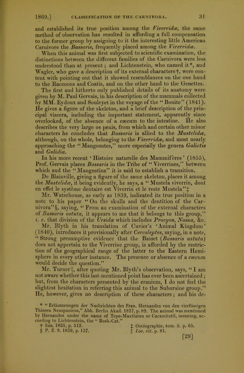 and established its true position among the Viverridce, the same method of observation has resulted in affording a full compensation to the former group by assigning to it the interesting little American Carnivore the Bassaris, frequently placed among the Viverridce. When this animal was first subjected to scientific examination, the distinctions between the different families of the Carnivora were less understood than at present; and Lichtenstein, who named it* * * §, and Wagler, who gave a description of its external characters j-, were con- tent with pointing out that it showed resemblances on the one hand to the Baccoons and Coatis, and on the other hand to the Genettes. The first and hitherto only published details of its anatomy were giveu by M. Paul Gervais, in his description of the mammals collected by MM. Eydoux and Souleyet in the voyage of the “ Bonite” (1841). He gives a figure of the skeleton, and a brief description of the prin- cipal viscera, including the important statement, apparently since overlooked, of the absence of a caecum to the intestine. lie also describes the very large os penis, from which and certain other minor characters he concludes that Bassaris is allied to the Mustelidce, although, on the whole, belonging to the Viverridce, and most nearly approaching the “ Mangoustes,” more especially the genera Galictis and Galidia. In his more recent ‘ Ilistoire naturelle des Marmnif eres ’ (1855), Prof. Gervais places Bassaris in the Tribe of “ Viverrines,” between which and the “ Mangustins” it is said to establish a transition. De Blainville, giving a figure of the same skeleton, places it among the Mustelidce, it being evidently, he says, a “ Mustek viverrin, dont en effet le systeme dentaire est Viverrin et le reste Mustela”£ Mr. Waterhouse, as early as 1839, indicated its true position in a note to his paper “ On the skulls and the dentition of the Car- nivora”^ saying, “From an examination of the external characters of Bassaris astuta, it appears to me that it belongs to this group,” i. e. that division of the Ursidce which includes Procyon, Nasua, &c. Mr. Blyth in his translation of Cuvier’s ‘Animal Kingdom’ (1840), introduces it provisionally after Cercoleptes, saying, in a note, “ Strong presumptive evidence that the Basset (Bassaris astuta) does not appertain to the Viverrine group, is afforded by the restric- tion of the geographical range of the latter to the Eastern Hemi- sphere in every other instance. The presence or absence of a caecum would decide the question.” Mr. Turner |], after quoting Mr. Blyth’s observation, says, “ I am not aware whether this last-mentioned point has ever been ascertained ; but, from the characters presented by the cranium, I do not feel the slightest hesitation in referring this animal to the Subursine group.” lie, however, gives no description of these characters; and his de- * “ Erlauterungen der Nachrichten des Fran. Hernandez von den vierfiissigen Thieren Neuspaniens,” Abh. Berlin Akad. 1827, p. 89. The animal was mentioned by Hernandez under the name of Tepe-Maxtlaton or Cacamilztli, meaning, ac- cording to Lichtenstein, the “ Rush-Cat.” f Isis, 1831, p. 512. J Osteographie, tom. ii. p. 65. § P. Z. S. 1839, p. 137. || Loo. cit. p. 81. [29]