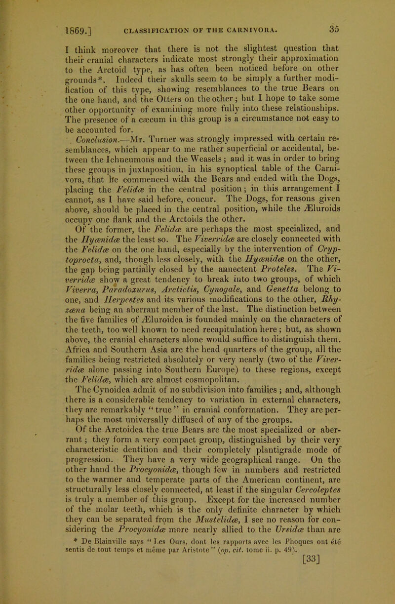 I think moreover that there is not the slightest question that their cranial characters indicate most strongly their approximation to the Arctoid type, as has often been noticed before on other grounds*. Indeed their skulls seem to be simply a further modi- fication of this type, showing resemblances to the true Bears on the one hand, and the Otters on the other; but I hope to take some other opportunity of examining more fully into these relationships. The presence of a caecum in this group is a circumstance not easy to be accounted for. Conclusion.—Mr. Turner was strongly impressed with certain re- semblances, which appear to me rather superficial or accidental, be- tween the Ichneumons and the Weasels; and it was in order to bring these groups in juxtaposition, in his synoptical table of the Carni- vora, that lfe commenced with the Bears and ended with the Dogs, placing the Felidce in the central position; in this arrangement I cannot, as I have said before, concur. The Dogs, for reasons given above, should be placed in the central position, while the iEluroids occupy one flank and the Arctoids the other. Of the former, the Felidce are perhaps the most specialized, and the Hycenidce the least so. The FiverricUe are closely connected with the Felidce on the one hand, especially by the intervention of Oryp- toprocta, and, though less closely, with the Ilycenidce on the other, the gap being partially closed by the annectent Proteles. The Fi- verridce show a great tendency to break into two groups, of which Viverra, Paradoxurus, Arctictis, Cynogale, and Genetta belong to one, and Ilerpestes and its various modifications to the other, Rhy- zcena being an aberrant member of the last. The distinction between the five families of Jtlluroidea is founded mainly on the characters of the teeth, too well known to need recapitulation here; but, as shown above, the cranial characters alone would suffice to distinguish them. Africa and Southern Asia are the head quarters of the group, all the families being restricted absolutely or very nearly (two of the Fiver- ridce alone passing into Southern Europe) to these regions, except the Felidce, which are almost cosmopolitan. The Cynoidea admit of no subdivision into families ; and, although there is a considerable tendency to variation in external characters, they are remarkably “ true ” in cranial conformation. They are per- haps the most universally diffused of any of the groups. Of the Arctoidea the true Bears are the most specialized or aber- rant ; they form a very compact group, distinguished by their very characteristic dentition and their completely plantigrade mode of progression. They have a very wide geographical range. On the other hand the Procyonidce, though few in numbers and restricted to the warmer and temperate parts of the American continent, are structurally less closely connected, at least if the singular Cercoleptes is truly a member of this group. Except for the increased number of the molar teeth, which is the only definite character by which they can be separated from the Mustelidce, I see no reason for con- sidering the Procyonidce more nearly allied to the Ursidce than are * De Blainville says “ I.es Ours, flont les rapports avec les Phoques out ete sentis de tout temps et meme par Aristote ” (o/;. cit. tome ii. p. 49V [33]