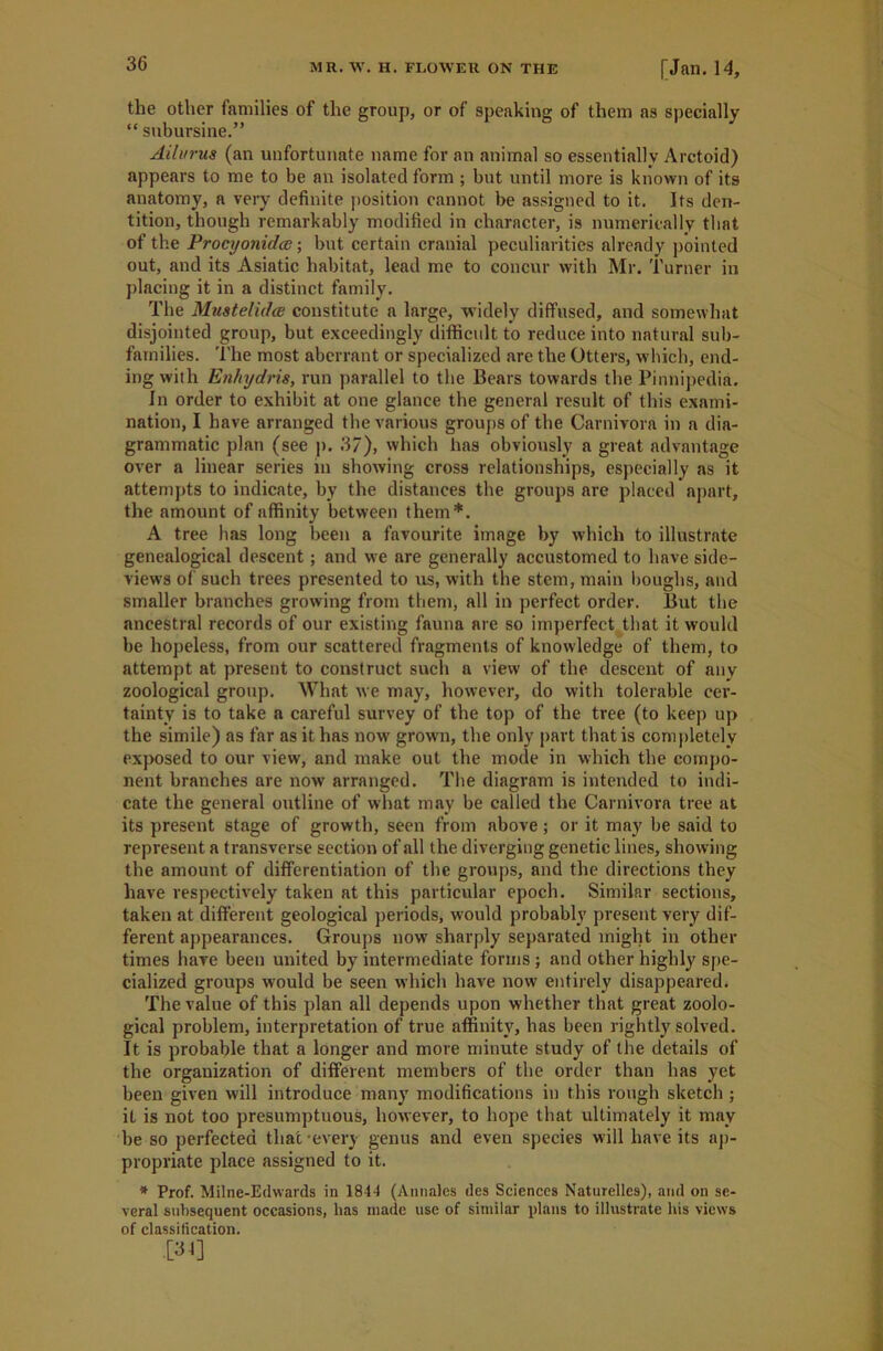 the other families of the group, or of speaking of them as specially “ subursine.” Ailurus (an unfortunate name for an animal so essentially Arctoid) appears to me to be an isolated form ; but until more is known of its anatomy, a very definite position cannot be assigned to it. Its den- tition, though remarkably modified in character, is numerically that of the Procyonidce; but certain cranial peculiarities already pointed out, and its Asiatic habitat, lead me to concur with Mr. Turner in placing it in a distinct family. The Muatelidce constitute a large, widely diffused, and somewhat disjointed group, but exceedingly difficult to reduce into natural sub- families. The most aberrant or specialized arc the Otters, which, end- ing with Enhydris, run parallel to the Bears towards the Pinnipedia. In order to exhibit at one glance the general result of this exami- nation, I have arranged the various groups of the Carnivora in a dia- grammatic plan (see p. 37), which has obviously a great advantage over a linear series in showing cross relationships, especially as it attempts to indicate, by the distances the groups are placed apart, the amount of affinity between them*. A tree has long been a favourite image by which to illustrate genealogical descent; and we are generally accustomed to have side- views of such trees presented to us, with the stem, main boughs, and smaller branches growing from them, all in perfect order. But the ancestral records of our existing fauna are so imperfect that it would be hopeless, from our scattered fragments of knowledge of them, to attempt at present to construct such a view of the descent of any zoological group. What we may, however, do with tolerable cer- tainty is to take a careful survey of the top of the tree (to keep up the simile) as far as it has now grown, the only part that is completely exposed to our view, and make out the mode in which the compo- nent branches are nowr arranged. The diagram is intended to indi- cate the general outline of what may be called the Carnivora tree at its present stage of growth, seen from above; or it may be said to represent a transverse section of all the diverging genetic lines, showing the amount of differentiation of the groups, and the directions they have respectively taken at this particular epoch. Similar sections, taken at different geological periods, would probably present very dif- ferent appearances. Groups now sharply separated might in other times have been united by intermediate forms ; and other highly spe- cialized groups would be seen which have now entirely disappeared. The value of this plan all depends upon whether that great zoolo- gical problem, interpretation of true affinity, has been rightly solved. It is probable that a longer and more minute study of the details of the organization of different members of the order than has yet been given will introduce many modifications in this rough sketch ; it is not too presumptuous, however, to hope that ultimately it may be so perfected that-every genus and even species will have its ap- propriate place assigned to it. * Prof. Milne-Edwards in 1844 (Annales des Sciences Naturelles), and on se- veral subsequent occasions, has made use of similar plans to illustrate liis views of classification. •[34]