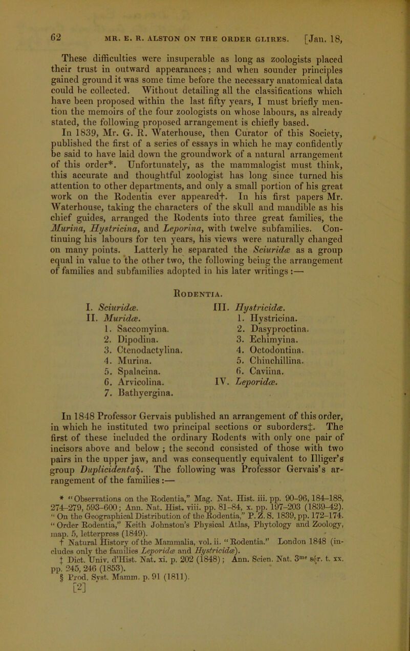 These difficulties were insuperable as long as zoologists placed their trust in outward appearances; and when sounder principles gained ground it was some time before the necessary anatomical data could he collected. Without detailing all the classifications which have been proposed within the last fifty years, I must briefly men- tion the memoirs of the four zoologists on whose labours, as already stated, the following proposed arrangement is chiefly based. In 1839, Mr. G. R. Waterhouse, then Curator of this Society, published the first of a series of essays in which he may confidently he said to have laid down the groundwork of a natural arrangement of this order* * * §. Unfortunately, as the mammalogist must think, this accurate and thoughtful zoologist has long since turned his attention to other departments, and only a small portion of his great work on the Rodentia ever appearedf. In his first papers Mr. Waterhouse, taking the characters of the skull and mandible as his chief guides, arranged the Rodents into three great families, the Murina, Hystricina, and Leporina, with twelve subfamilies. Con- tinuing his labours for ten years, his views wTere naturally changed on many points. Latterly he separated the Sciurida as a group equal in value to the other two, the following being the arrangement of families and subfamilies adopted in his later writings :— Rodentia. I. Sciuridee. II. Muridce. 1. Saccomyina. 2. Dipodina. 3. Ctenodactylina. 4. Murina. 5. Spalacina. 6. Arvicolina. 7. Bathyergina. III. Ilystricidce. 1. Hystricina. 2. Dasyproctina 3. Echimyina. 4. Octodontina. 5. Chinchillina. 6. Caviina. IV. Leporidce. In 1848 Professor Gervais published an arrangement of this order, in which he instituted two principal sections or subordersj. The first of these included the ordinary Rodents writh only one pair of incisors above and below ; the second consisted of those with two pairs in the upper jaw, and was consequently equivalent to Illiger’s group Duplicidenta§. The following was Professor Gervais’s ar- rangement of the families:— * “ Observations on the Rodentia,” Mag. Nat. Hist. iii. pp. 90-96,184-188, 274-279, 593-600; Ann. Nat. Hist. viii. pp. 81-84, s. pp. 197-203 (1839-12). “ On the Geographical Distribution of the Rodentia,” P. Z. S. 1839, pp. 172-174. “ Order Rodentia,” Keith Johnston’s Physical Atlas, Phytology and Zoology, map. 5, letterpress (1849). t Natural History of the Mammalia, vol. ii. “Rodentia.” London 1848 (in- cludes only the families Leporidce and Hystricidce). t Diet. Univ. d’Hist. Nat. xi. p. 202 (1848); Ann. Seien. Nat. 3me s£r. t,. xx. pp. 245, 246 (1853). § Prod. Syst. Mamm. p. 91 (1811). [2]