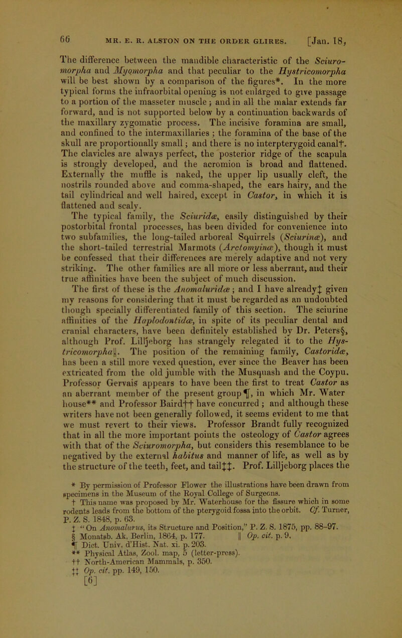 The difference between the mandible characteristic of the Sciuro- morpka and Myomorpha and that peculiar to the Hystricomorpha will be best shown by a comparison of the figures*. In the more typical forms the infraorbital opening is not enlarged to give passage to a portion of the masseter muscle ; and in all the malar extends far forward, and is not supported below by a continuation backwards of the maxillary zygomatic process. The incisive foramina are small, and confined to the intermaxillaries ; the foramina of the base of the skull are proportionally small; and there is no interpterygoid canalf. The clavicles are always perfect, the posterior ridge of the scapula is strongly developed, and the acromion is broad and flattened. Externally the muffle is naked, the upper lip usually cleft, the nostrils rounded above and comma-shaped, the ears hairy, and the tail cylindrical and well haired, except in Castor, in which it is flattened and scaly. The typical family, the Sciurida, easily distinguished by their postorbital frontal processes, has been divided for convenience into two subfamilies, the long-tailed arboreal Squirrels (Sciurince), and the short-tailed terrestrial Marmots (Arctomyiiue), though it must be confessed that their differences are merely adaptive and not very striking. The other families are all more or less aberrant, and their true affinities have been the subject of much discussion. The first of these is the Anomaluridce; and I have already! given my reasons for considering that it must be regarded as an undoubted though specially differentiated family of this section. The sciurine affinities of the Haplodontidat, in spite of its peculiar dental and cranial characters, have been definitely established by Dr. Peters§, although Prof. Lilljeborg has strangely relegated it to the Hys- tricomorpha(j. The position of the remaining family, Castorida;, has been a still more vexed question, ever since the Beaver has been extricated from the old jumble with the Musquash and the Coypu. Professor Gervais appears to have been the first to treat Castor as an aberrant member of the present group ^f, in which Mr. Water house** and Professor Bairdj~f have concurred ; and although these writers have not been generally followed, it seems evident to me that we must revert to their views. Professor Brandt fully recognized that in all the more important points the osteology of Castor agrees with that of the Sciuromorpha, but considers this resemblance to be negatived by the external habitus and manner of life, as well as by the structure of the teeth, feet, and tail!!- Prof. Lilljeborg places the * By permission of Professor Flower the illustrations have been drawn from specimens in the Museum of the Royal College of Surgeons. t This name was proposed by Mr. Waterhouse for the fissure which in some rodents leads from the bottom of the pterygoid fossa into the orbit. Cf Turner, P. Z. S. 1848, p. 63. X “ On Anomalurus, its Structure and Position,” P. Z. S. 1875, pp. 88-97. § Monatgb. Ak, Berlin, 1864, p. 177- || Op. cit. p. 9. Diet. XJniv. d’Hist. Nat. xi. p. 203. ** Physical Atlas, Zool. map, 5 (letter-press). ft North-American Mammals, p. 350. t+ Op. cit. pp. 149, 150. [6]
