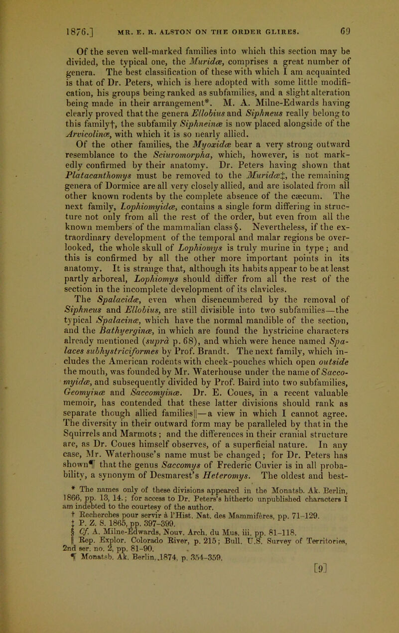 Of the seven well-marked families into which this section may be divided, the typical one, the Muridce, comprises a great number of genera. The best classification of these with which I am acquainted is that of Dr. Peters, which is here adopted with some little modifi- cation, his groups being ranked as subfamilies, and a slight alteration being made in their arrangement*. M. A. Milne-Edwards having clearly proved that the genera Ellobius and Siphneus really belong to this familyf, the subfamily Siphneinae is now placed alongside of the Arvicolince, with which it is so nearly allied. Of the other families, the Myoxidce bear a very strong outward resemblance to the Sciuromorpha, which, however, is not mark- edly confirmed by their anatomy. Dr. Peters having shown that Platacanthomys must be removed to the MuridcE%, the remaining genera of Dormice are all very closely allied, and are isolated from all other known rodents by the complete absence of the caecum. The next family, Lophiomyidce, contains a single form differing in struc- ture not only from all the rest of the order, but even from all the known members'of the mammalian class§. Nevertheless, if the ex- traordinary development of the temporal and malar regions be over- looked, the whole skull of Lophioniys is truly murine in type ; and this is confirmed by all the other more important points in its anatomy. It is strange that, although its habits appear to be at least partly arboreal, Lophiomys should differ from all the rest of the section in the incomplete development of its clavicles. The Spalacidtf, even when disencumbered by the removal of Siphneus and JL'llobius, are still divisible into two subfamilies—the typical Spalacincc, which have the normal mandible of the section, and the Bathyergince, in which are found the hystricine characters already mentioned (supra p. 68), and which were hence named Spa- laces subhystriciformes by Prof. Brandt. The next family, which in- cludes the American rodents with cheek-pouches which open outside the mouth, was founded by Mr. Waterhouse under the name of Sacco- myidce, and subsequently divided by Prof. Baird into two subfamilies, Geomyince and Saccomyince. Dr. E. Coues, in a recent valuable memoir, has contended that these latter divisions should rank as separate though allied families||—a view in which I cannot agree. The diversity in their outward form may be paralleled by that in the Squirrels and Marmots ; and the differences in their cranial structure are, as Dr. Coues himself observes, of a superficial nature. In any case, Mr. Waterhouse’s name must be changed; for Dr. Peters has shown^f that the genus Saccomys of Frederic Cuvier is in all proba- bility, a synonym of Desmarest’s Heteromys. The oldest and best- * The names only of these divisions appeared in the Monatsb. Ak. Berlin, 1866, pp. 13, 14.; for access to Dr. Peters’s hitherto unpublished characters 1 am indebted to the courtesy of the author. t Recherches pour servir & l’Hist. Nat. des Mammiferes, pp. 71-129. t P. Z. S. 1865, pp. 397-399. § Cf. A. Milne-Edwards, Nouv. Arch, du Mus. iii. pp. 81-118. II Rep. Explor. Colorado River, p. 215; Bull. TT.S. Survey of Territories, 2nd ser. no. 2, pp. 81-90. ^ Monatsb. Ak. Berlin, .1874, p. 354-359. [9]