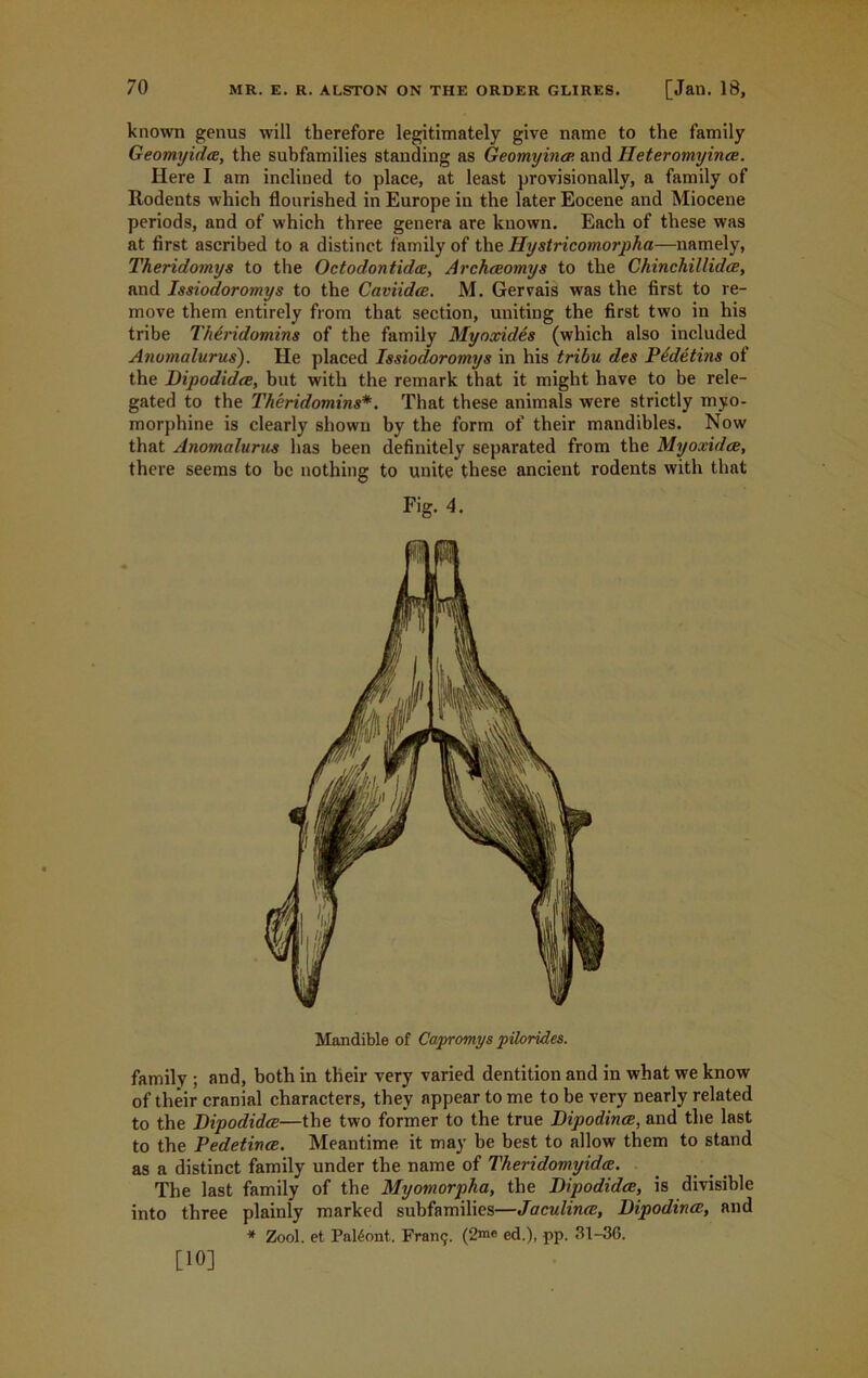 known genus will therefore legitimately give name to the family Geomyida, the subfamilies standing as Geomyincp. and Ileteromyince. Here I am inclined to place, at least provisionally, a family of Rodents which flourished in Europe in the later Eocene and Miocene periods, and of which three genera are known. Each of these was at first ascribed to a distinct family of the Hystricomorpha—namely, Theridomys to the Octodontidce, Archceomys to the Chinchillidce, and Issiodoromys to the Caviidce. M. Gervais was the first to re- move them entirely from that section, uniting the first two in his tribe Theridomins of the family Myoxides (which also included Anomalurus). He placed Issiodoromys in his tribu des Pedetins of the Bipodidre, but with the remark that it might have to be rele- gated to the Theridomins*. That these animals were strictly myo- morphine is clearly shown by the form of their mandibles. Now that Anomalurus has been definitely separated from the Myoxidce, there seems to be nothing to unite these ancient rodents with that Fig. 4. Mandible of Capromys pilorides. family ; and, both in their very varied dentition and in what we know of their cranial characters, they appear to me to be very nearly related to the Bipodidce—the two former to the true Bipodince, and the last to the Pedetince. Meantime it may be best to allow them to stand as a distinct family under the name of Theridomyidce. The last family of the Myomorpha, the Bipodidce, is divisible into three plainly marked subfamilies—Jaculince, Bipodince, and * Zool. et Paltont. Franc;. (2m« ed.), pp. 31-36. [10]