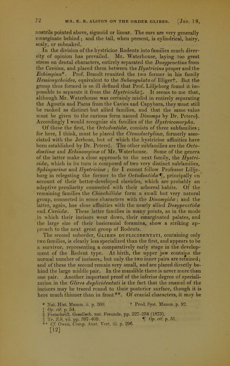 nostrils pointed above, sigmoid or linear. The ears are very generally emarginate behind ; and the tail, when present, is cylindrical, hairy, scaly, or subnaked. In the division of the hystricine Rodents into families much diver- sity of opinion has prevailed. Mr. Waterhouse, laying too great stress on dental characters, entirely separated the Dasyproctina from the Caviina, and placed them between the Hystricina proper and the Echimyina*. Prof. Brandt reunited the two former in his family Hemionychoides, equivalent to the Subungulata of Illigerf. But the group thus formed is so ill defined that Prof. Lilljeborg found it im- possible to separate it from the Hystricidcei. It seems to me that, although Mr. Waterhouse was certainly misled in entirely separating the Agoutis and Pacas from the Cavies and Capybara, they must still be ranked as distinct but allied families, and that the same value must be given to the curious form named Dinomys by Dr. Peters§. Accordingly I would recognize six families of the ffystricomorpha. Of these the first, the Octodontidee, consists of three subfamilies ; for here, I think, must be placed the Ctenodactylince, formerly asso- ciated with the Jerboas, but of which the hystricine affinities have been established by Dr. Peters||. The other subfamilies are the Octo- dontince and Echinomyince of Mr. Waterhouse. Some of the genera of the latter make a close approach to the next family, the Ilystri- cidcc, which in its turn is composed of two very distinct subfamilies, Sphingurinee and IJystricincc; for I cannot follow Professor Lillje- borg in relegating the former to the Octodontulce^[, principally on account of their better-developed clavicles, which are probably an adaptive peculiarity connected with their arboreal habits. Of the remaining families the Chinchillidce form a small but very natural group, connected in some characters with the Dinomyidee; and the latter, again, has close affinities with the nearly allied Dasyproctidce and Caviidce. These latter families in many points, as in the mode in which their incisors wear down, their emarginated palates, and the large size of their basicranial foramina, show a striking ap- proach to the next great group of Rodents. The second suborder, Glires duplicidentati, containing only two families, is clearly less specialized than the first, and appears to be a survivor, representing a comparatively early stage in the develop- ment of the Rodent type. At birth, the upper jaw contains the normal number of incisors; but only the two inner pairs are refained; and of these the second remain very small, and are placed directly be- hind the large middle pair. In the mandible there is never more than one pair. Another important proof of the inferior degree of speciali- zation in the Glires duplicidentati is the fact that the enamel of the incisors may be traced round to tbeir posterior surface, though it is here much thinner than in front**. Of cranial characters, it may be * Nat. Hist. Mamm. ii. p. 360. t Prod. Syst. Maram.p. 92. | Op. cit. p. 54. £ Festschrift. Gesellsch. nat. Freunde, pp. 227-234 (1873). j| Tr. Z.S. vii. pp. 397-409. f Op. cit. p. 51. ** Cf. Owen, Comp. Anat. Yert. iii. p. 296. [12]