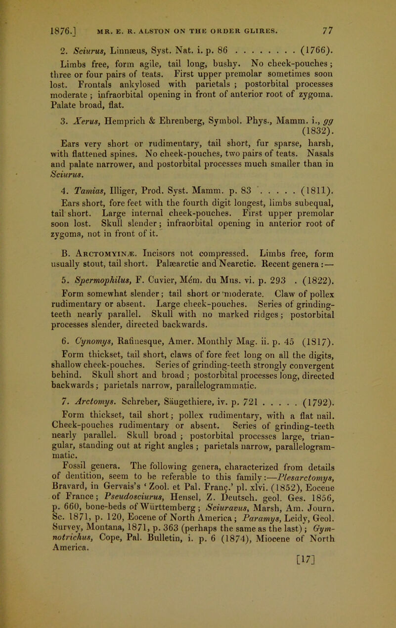 2. Sciurus, Linnaeus, Syst. Nat. i. p. 86 (1766). Limbs free, form agile, tail long, bushy. No cbeek-pouches; three or four pairs of teats. First upper premolar sometimes soon lost. Frontals ankylosed with parietals ; postorbital processes moderate ; infraorbital opening in front of anterior root of zygoma. Palate broad, flat. 3. Xerus, Hemprich & Ehrenberg, Symbol. Phys., Mamm. i., gg (1832). Ears very short or rudimentary, tail short, fur sparse, harsh, with flattened spines. No cheek-pouches, two pairs of teats. Nasals and palate narrower, and postorbital processes much smaller than in Sciurus. 4. Tamias, Illiger, Prod. Syst. Mamm. p. 83 (1811). Ears short, fore feet with the fourth digit longest, limbs subequal, tail short. Large internal cheek-pouches. First upper premolar soon lost. Skull slender; infraorbital opening in anterior root of zygoma, not in front of it. B. Arctomyinal. Incisors not compressed. Limbs free, form usually stout, tail short. Palaearctic and Nearctic. Recent genera: — 5. Spermophilus, F. Cuvier, Mdm. du Mus. vi. p. 293 . (1822). Form somewhat slender; tail short or ‘moderate. Claw of pollex rudimentary or absent. Large cbeek-pouches. Series of grinding- teeth nearly parallel. Skull with no marked ridges; postorbital processes slender, directed backwards. 6. Cynomys, Rafiuesque, Amer. Monthly Mag. ii. p. 45 (1817). Form thickset, tail short, claws of fore feet long on all the digits, shallow cheek-pouches. Series of grinding-teeth strongly convergent behind. Skull short and broad ; postorbital processes long, directed backwards ; parietals narrow, parallelogrammatic. 7. Arctomys. Schreber, Saugethiere, iv. p. 721 (1792). Form thickset, tail short; pollex rudimentary, with a flat nail. Cheek-pouches rudimentary or absent. Series of grinding-teeth nearly parallel. Skull broad ; postorbital processes large, trian- gular, standing out at right angles ; parietals narrow, parallelogram- matic. Fossil genera. The following genera, characterized from details of dentition, seem to be referable to this family:—Plesarctomys, Bravard, in Gervais’s ‘ Zool. et Pal. Fra^.’ pi. xlvi. (1852), Eocene of France; Pseudosciurus, Hensel, Z. Deutsch. geol. Ges. 1856, p. 660, bone-beds of Wiirttemberg; Sciuravus, Marsh, Am. Journ. Sc. 1871, p. 120, Eocene of North America; Paramys, Leidy, Geol. Survey, Montana, 1871, p. 363 (perhaps the same as the last) ; Gym- notrichus, Cope, Pal. Bulletin, i. p. 6 (1874), Miocene of North America. [17]