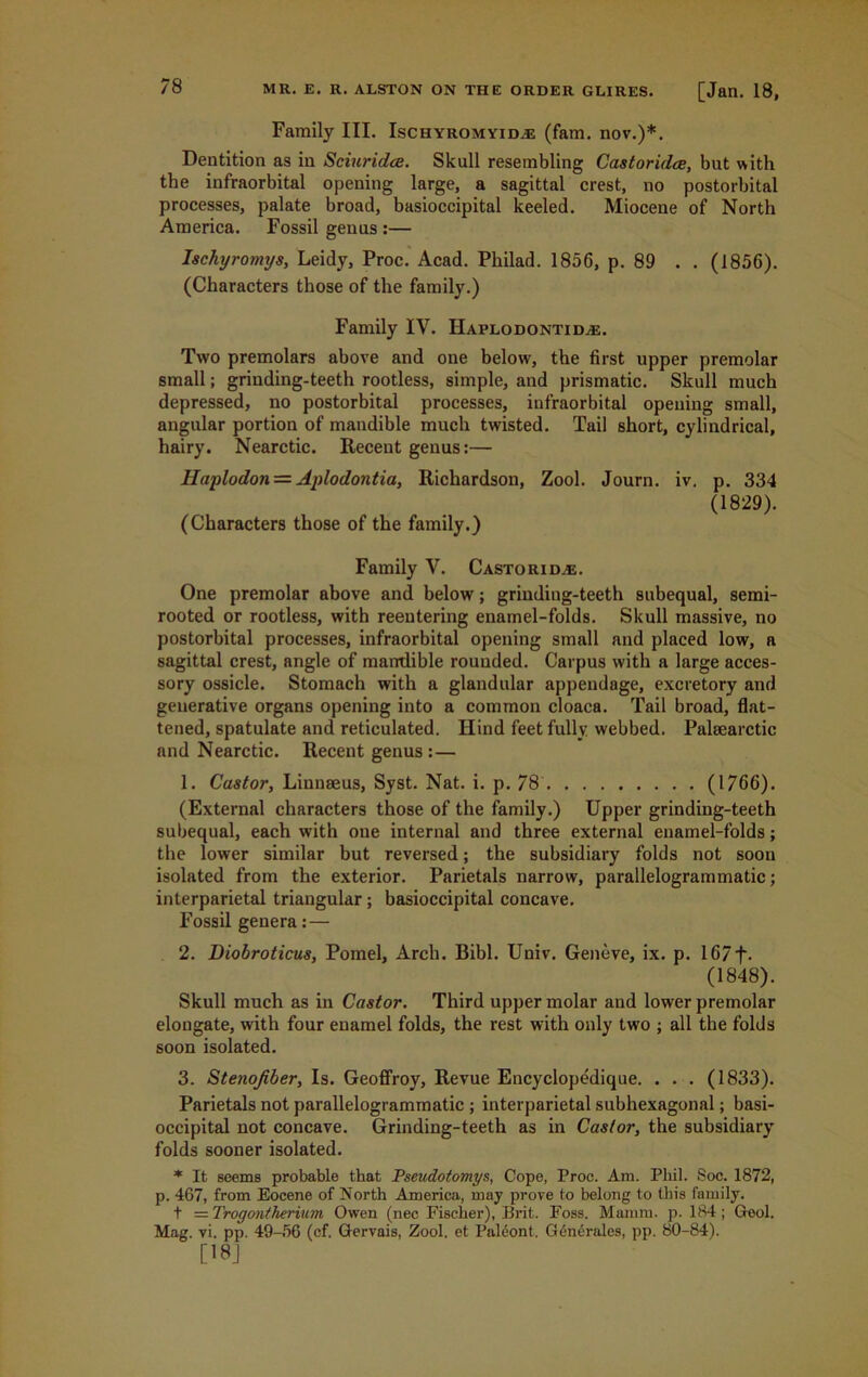 Family III. Ischyromyid^e (fam. nov.)*. Dentition as in Sciuridee. Skull resembling Castoridce, but with the infraorbital opening large, a sagittal crest, no postorbital processes, palate broad, basioccipital keeled. Miocene of North America. Fossil genus :— Ischyromys, Leidy, Proc. Acad. Philad. 1856, p. 89 . . (1856). (Characters those of the family.) Family IV. Haplodontid^e. Two premolars above and one below, the first upper premolar small; grinding-teeth rootless, simple, and prismatic. Skull much depressed, no postorbital processes, infraorbital opening small, angular portion of mandible much twisted. Tail short, cylindrical, hairy. Nearctic. Recent genus:— Haplodon — Aplodontia, Richardson, Zool. Journ. iv. p. 334 (1829). (Characters those of the family.) Family V. Castoridce. One premolar above and below; grinding-teeth subequal, semi- rooted or rootless, with reentering enamel-folds. Skull massive, no postorbital processes, infraorbital opening small and placed low, a sagittal crest, angle of mandible rounded. Carpus with a large acces- sory ossicle. Stomach with a glandular appendage, excretory and generative organs opening into a common cloaca. Tail broad, flat- tened, spatulate and reticulated. Hind feet fully webbed. Pakearctic and Nearctic. Recent genus: — 1. Castor, Linnaeus, Syst. Nat. i. p. 78 (1766). (External characters those of the family.) Upper grinding-teeth subequal, each with oue internal and three external enamel-folds; the lower similar but reversed; the subsidiary folds not soon isolated from the exterior. Parietals narrow, parallelogrammatic; interparietal triangular; basioccipital concave. Fossil genera:— 2. Diobroticus, Pomel, Arch. Bibl. Univ. Geneve, ix. p. 167f. (1848). Skull much as in Castor. Third upper molar and lower premolar elongate, with four euamel folds, the rest with only twfo ; all the folds soon isolated. 3. Stenojiber, Is. Geoffroy, Revue Encyclopedique. . . . (1833). Parietals not parallelogrammatic ; interparietal subhexagonal; basi- occipital not concave. Grinding-teeth as in Castor, the subsidiary folds sooner isolated. * It seems probable that Pseudotomys, Cope, Proe. Am. Phil. Soc. 1872, p. 467, from Eocene of North America, may prove to belong to this family. f —Trogontherium Owen (nec Fischer), Brit. Foss. Mamm. p. 184; Geol. Mag. vi. pp. 49-56 (cf. Gervais, Zool. et Paleont. G6noralcs, pp. 80-84). [18]