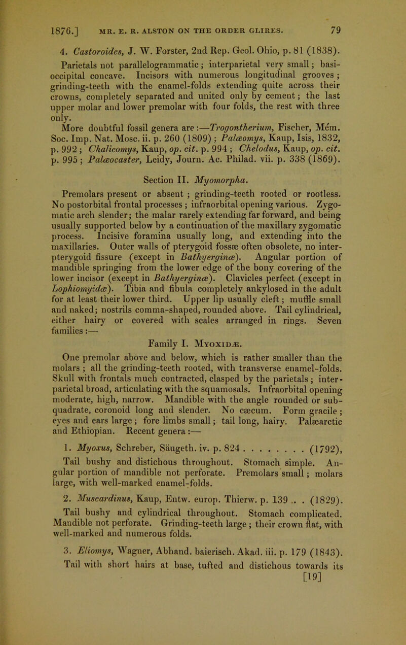 4. Castoroides, J. W. Forster, 2nd Rep. Geol. Ohio, p. 81 (1838). Parietals not parallelogrammatic; interparietal very small; basi- occipital concave. Incisors with numerous longitudinal grooves ; grinding-teeth with the enamel-folds extending quite across their crowns, completely separated and united only by cement; the last upper molar and lower premolar with four folds, the rest with three only. More doubtful fossil genera are :—Trogontherium, Fischer, Mem. Soc. Imp. Nat. Mosc. ii. p. 260 (1809) ; Balceomys, Kaup, Isis, 1832, p. 992 ; Chalicomys, Kaup, op. cit. p. 994 ; Chelodus, Kaup, op. cit. p. 995; Palceocaster, Leidy, Journ. Ac. Philad. vii. p. 338 (1869). Section II. Myomorpha. Premolars present or absent ; grinding-teeth rooted or rootless. No postorbital frontal processes ; infraorbital opening various. Zygo- matic arch slender; the malar rarely extending far forward, and being usually supported below by a continuation of the maxillary zygomatic process. Incisive foramina usually long, and extending into the maxillaries. Outer walls of pterygoid fossse often obsolete, no inter- pterygoid fissure (except in Bathyergince). Angular portion of mandible springing from the lower edge of the bony covering of tbe lower incisor (except in Bathyergince). Clavicles perfect (except in Lophiomyidce). Tibia and fibula completely ankylosed in the adult for at least their lower third. Upper lip usually cleft; muffle small and naked; nostrils comma-shaped, rounded above. Tail cylindrical, either hairy or covered with scales arranged in rings. Seven families:— Family I. Myoxid,e. One premolar above and below, which is rather smaller than the molars ; all the grinding-teeth rooted, with transverse enamel-folds. Skull with frontals much contracted, clasped by the parietals ; inter- parietal broad, articulating with the squamosals. Infraorbital opening moderate, high, narrow. Mandible with the angle rounded or sub- quadrate, coronoid long and slender. No caecum. Form gracile; eyes and ears large ; fore limbs small; tail long, hairy. Palaearctic and Ethiopian. Recent genera :— 1. Myoxus, Schreber, Saugeth. iv. p. 824 (1792), Tail bushy and distichous throughout. Stomach simple. An- gular portion of mandible not perforate. Premolars small ; molars large, with well-marked enamel-folds. 2. Muscardinus, Kaup, Entw. europ. Thierw. p. 139 .. . (1829). Tail bushy and cylindrical throughout. Stomach complicated. Mandible not perforate. Grindiug-teeth large ; their crown flat, with well-marked and numerous folds. 3. Eliomys, Wagner, Abhand. baierisch. Akad. iii. p. 179 (1843). Tail with short hairs at base, tufted and distichous towards its [19]