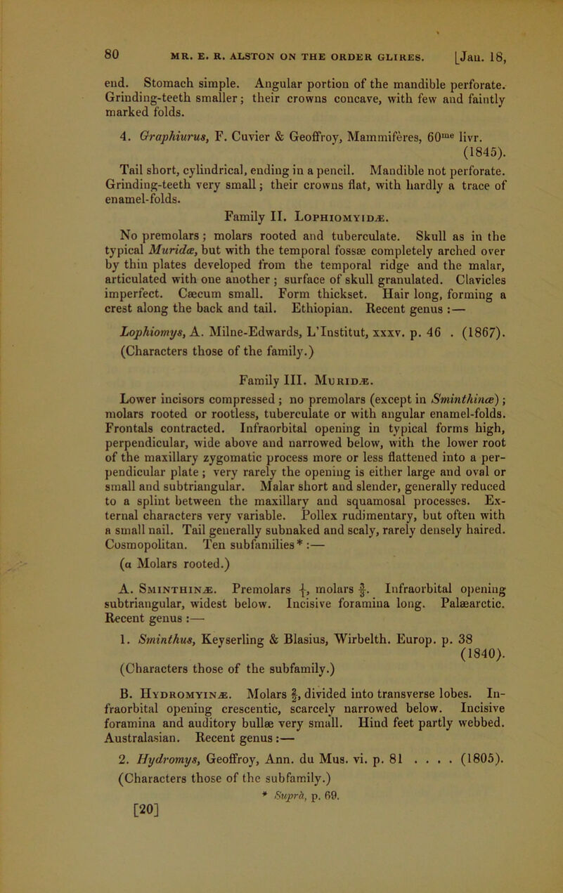 end. Stomach simple. Angular portion of the mandible perforate. Grinding-teeth smaller; their crowns concave, with few and faintly marked folds. 4. Graphiurus, F. Cuvier & Geoffroy, Mainmiferes, 60me livr. (1845). Tail short, cylindrical, ending in a pencil. Mandible not perforate. Grinding-teeth very small; their crowns flat, with hardly a trace of enamel-folds. Family II. Lophiomyida2. No premolars; molars rooted and tuberculate. Skull as in the typical Muridce, but with the temporal fossae completely arched over by thin plates developed from the temporal ridge and the malar, articulated with one another ; surface of skull granulated. Clavicles imperfect. Caecum small. Form thickset. Hair long, forming a crest along the back and tail. Ethiopian. Recent genus :— Lophiomys, A. Milne-Edw’ards, L’Institut, xxxv. p. 46 . (1867). (Characters those of the family.) Family III. Murid.®. Lower incisors compressed; no premolars (except in Sminthince); molars rooted or rootless, tuberculate or with angular enamel-folds. Frontals contracted. Infraorbital opening in typical forms high, perpendicular, wide above and narrowed below, with the lower root of the maxillary zygomatic process more or less flattened into a per- pendicular plate ; very rarely the opening is either large and oval or small and subtriangular. Malar short and slender, generally reduced to a splint between the maxillary and squamosal processes. Ex- ternal characters very variable. Pollex rudimentary, but often with a small nail. Tail generally subnaked and scaly, rarely densely haired. Cosmopolitan. Ten subfamilies*:— (a Molars rooted.) A. Sminthinas. Premolars molars Infraorbital opening subtriangular, widest below. Incisive foramina long. Palaearctic. Recent genus :— 1. Sminthus, Keyserling & Blasius, Wirbelth. Europ. p. 38 (1840). (Characters those of the subfamily.) B. Hydromyin^e. Molars §, divided into transverse lobes. In- fraorbital opening crescentic, scarcely narrowed below. Incisive foramina and auditory bullae very small. Hind feet partly webbed. Australasian. Recent genus :— 2. Hydromys, Geoffroy, Ann. du Mus. vi. p. 81 .... (1805). (Characters those of the subfamily.) * Suprh, p. 69. [20]