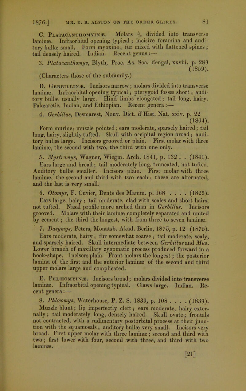 C. Platacanthomyin.®. Molars §, divided into transverse laminae. Infraorbital opening typical ; incisive foramina and audi- tory bullae small. Form myoxine; fur mixed with flattened spines ; tail densely haired. Indian. Recent genus : — 3. Platacanthomys, Blvth, Proc. As. Soc. Bengal, xxviii. p. 289 (1859). (Characters those of the subfamily.) D. Gerbillin®. Incisors narrow ; molars divided into transverse laminae. Infraorbital opening typical; pterygoid fossae short ; audi- tory bullae usually large. Hind limbs elongated; tail long, hairy. Palaearctic, Indian, and Ethiopian. Recent genera :— 4. Gerbillus, Desmarest, Nouv. Diet. d’Hist. Nat. xxiv. p. 22 (1804). Form murine; muzzle pointed; ears moderate, sparsely haired; tail long, hairy, slightly tufted. Skull with occipital region broad; audi- tory bullae large. Incisors grooved or plain. First molar with three laminae, the second with two, the third with one only. 5. Mystromys, Wagner, Wiegm. Arch. 1841, p. 132 . . (1841). Ears large and broad ; tail moderately long, truncated, not tufted. Auditory bullae smaller. Incisors plain. First molar with three laminae, the second and third with two each ; these are alternated, and the last is very small. 6. Otomys, F. Cuvier, Dents des Mamm. p. 168 .... (1825). Ears large, hairy ; tail moderate, clad with scales and short hairs, not tufted. Nasal profile more arched than in Gerbillus. Incisors grooved. Molars with their laminae completely separated and united by cement; the third the longest, with from three to seven laminae. 7. Basymys, Peters, Monatsb. Akad. Berlin, 1375, p. 12 (1875). Ears moderate, hairy ; fur somewhat coarse ; tail moderate, scaly, and sparsely haired. Skull intermediate between Gerbillus and Mus. Lower branch of maxillary zygomatic process produced forward in a hook-shape. Incisors plain. Front molars the longest; the posterior lamina of the first and the anterior laminae of the second and third upper molars large and complicated. E. Phlceomyin®. Incisors broad; molars divided into transverse laminae. Infraorbital opening typical. Claws large. Indian. Re- cent genera:— 8. Phlceomys, Waterhouse, P. Z. S. 1839, p. 108 . . . . (1839). Muzzle blunt; lip imperfectly cleft; ears moderate, hairy exter- nally ; tail moderately long, densely haired. Skull ovate; frontals not contracted, with a rudimentary postorbital process at their junc- tion with the squamosals ; auditory bullae very small. Incisors very broad. First upper molar with three laminae; second and third with two; first lower with four, second with three, and third with two laminae. [21]