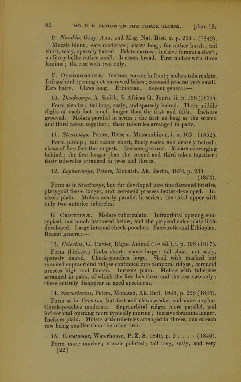 9. Nesokia, Gray, Ann. and Mag. Nat. Hist. x. p. 264 . (1842). Muzzle blunt; ears moderate; claws long; fur rather harsh ; tail short, scaly, sparsely haired. Palate narrow ; incisive foramina short; auditory bullae rather small. Incisors broad. First molars with three laminae ; the rest with two only. F. Dendromyin^e. Incisors convex in front; molars tuberculate. Infraorbital opening not narrowed below; coronoid process very small. Ears hairy. Claws long. Ethiopian. Recent genera:— 10. Dendromys, A. Smith, S. African Q. Journ. ii. p. 158 (1834). Form slender; tail long, scaly, and sparsely haired. Three middle digits of each foot much longer than the first and fifth. Incisors grooved. Molars parallel in series ; the first as long as the second and third taken together; their tubercles arranged in pairs. 11. Steatomy8, Peters, Reise n. Mossambique, i. p. 162 . (1852). Form plump ; tail rather short, finely scaled and densely haired ; claws of fore feet the longest. Incisors grooved. Molars converging behind ; the first longer than the second and third taken together ; their tubercles arranged in twos and threes. 12. Lophuromys, Peters, Monatsb. Ak. Berlin, 1874, p. 234 (1874). Form as in Steatomys, but fur developed into fine flattened bristles, pterygoid fossae longer, and coronoid process better-developed. In- cisors plain. Molars nearly parallel in series ; the third upper with only two anterior tubercles. G. Cricetin.se. Molars tuberculate. Infraorbital opening sub- typical, not much narrowed helow, and the perpendicular plate little developed. Large internal cheek-pouches. Palaearctic and Ethiopian. Recent genera:— 13. Cricetus, G. Cuvier, Regne Animal (lre ed.), i. p. 198 (1817). Form thickset; limbs short; claws large ; tail short, not scaly, sparsely haired. Cheek-pouches large. Skull with marked but rounded supraorbital ridges continued into temporal ridges ; coronoid process high and falcate. Incisors plain. Molars with tubercles arranged in pairs, of which the first has three and the rest two only ; these entirely disappear in aged specimens. 14. Saccostomus, Peters, Monatsb. Ak.Berl. 1846, p. 258 (1846). Form as in Cricetus, but feet and claws weaker and more murine. Cheek-pouches moderate. Supraorbital ridges more parallel, and infraorbital opening more typically murine ; incisive foramina longer. Incisors plain. Molars with tubercles arranged in threes, one of each row being smaller than the other two. 15. Cricetomys, Waterhouse, P. Z. S. 1840, p. 2 . . . . (1840). Form more murine; muzzle pointed ; tail long, scaly, and very [22]