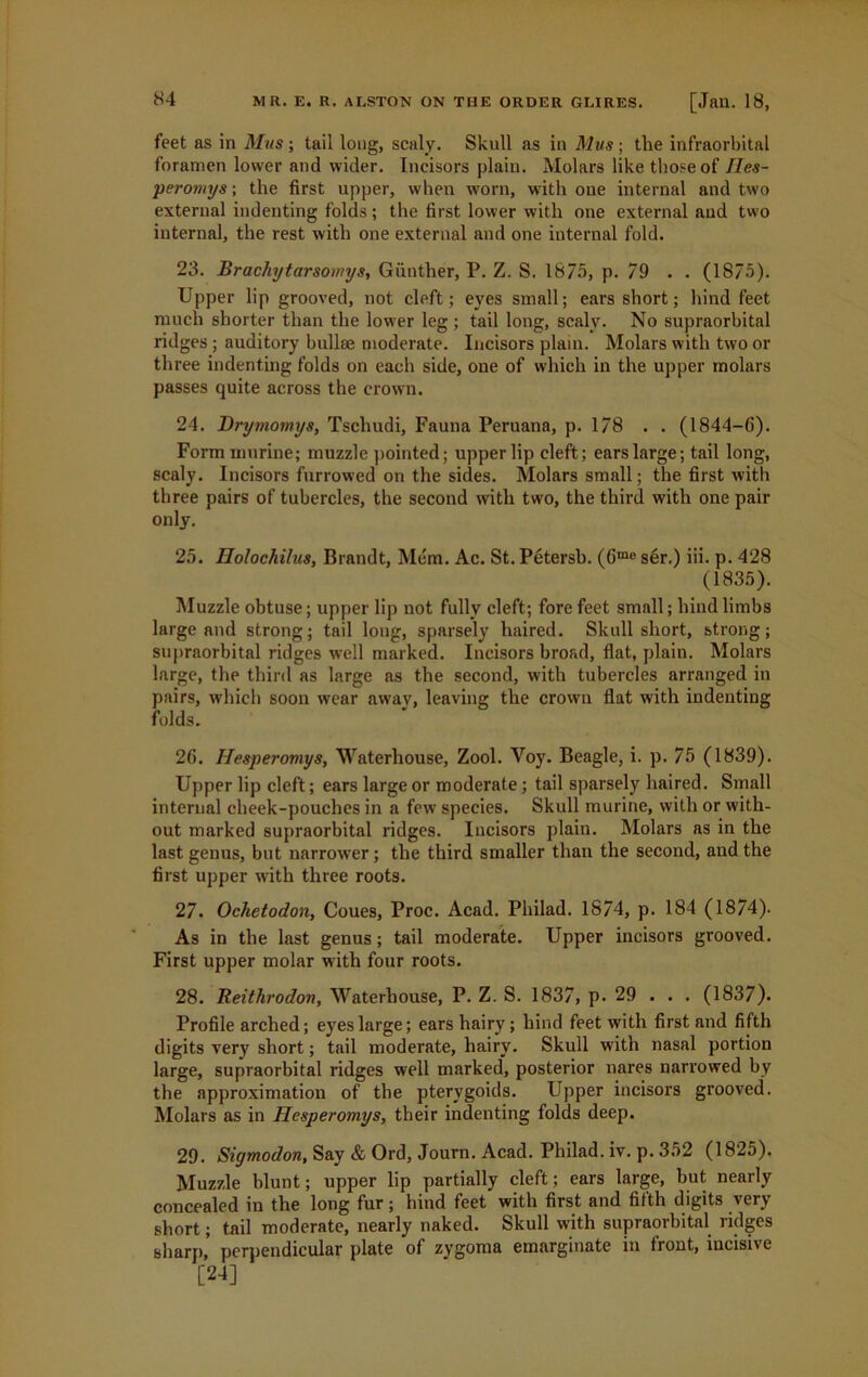 feet as in Mus; tail long, scaly. Skull as in Mus ■ the infraorbital foramen lower and wider. Incisors plain. Molars like those of Iles- peromys; the first upper, when worn, with one internal and two external indenting folds; the first lower with one external and two internal, the rest with one external and one internal fold. 23. Brachytarsomys, Gunther, P. Z. S. 18/5, p. 79 . . (1875). Upper lip grooved, not cleft; eyes small; ears short; hind feet much shorter than the lower leg ; tail long, scaly. No supraorbital ridges; auditory bullae moderate. Incisors plain. Molars with two or three indenting folds on each side, one of which in the upper molars passes quite across the crown. 24. Drymomys, Tschudi, Fauna Peruana, p. 178 . . (1844-6). Form murine; muzzle pointed; upper lip cleft; ears large; tail long, scaly. Incisors furrowed on the sides. Molars small; the first with three pairs of tubercles, the second with two, the third with one pair only. 25. Holochilus, Brandt, Mem. Ac. St. Petersb. (Gme ser.) iii. p. 428 (1835). Muzzle obtuse; upper lip not fully cleft; fore feet small; hind limbs large and strong; tail long, sparsely haired. Skull short, strong; supraorbital ridges well marked. Incisors broad, flat, plain. Molars large, the third as large as the second, with tubercles arranged in pairs, which soon wear away, leaving the crown flat with indenting folds. 26. Hesperomys, Waterhouse, Zool. Voy. Beagle, i. p. 75 (1839). Upper lip cleft; ears large or moderate ; tail sparsely haired. Small internal cheek-pouches in a few species. Skull murine, with or with- out marked supraorbital ridges. Incisors plain. Molars as in the last genus, but narrower; the third smaller than the second, and the first upper with three roots. 27. Ochetodon, Coues, Proc. Acad. Philad. 1874, p. 184 (1874). As in the last genus; tail moderate. Upper incisors grooved. First upper molar with four roots. 28. Reithrodon, Waterhouse, P. Z. S. 1837, p. 29 . . . (1837). Profile arched; eyes large; ears hairy ; hind feet with first and fifth digits very short; tail moderate, hairy. Skull with nasal portion large, supraorbital ridges well marked, posterior nares narrowed by the approximation of the pterygoids. Upper incisors grooved. Molars as in Hesperomys, their indenting folds deep. 29. Sigmodon, Say & Ord, Journ. Acad. Philad. iv. p. 352 (1825). Muzzle blunt; upper lip partially cleft; ears large, but nearly concealed in the long fur; hind feet with first and fifth digits very short; tail moderate, nearly naked. Skull with supraorbital ridges sharp,’ perpendicular plate of zygoma emarginate in front, incisive [24]