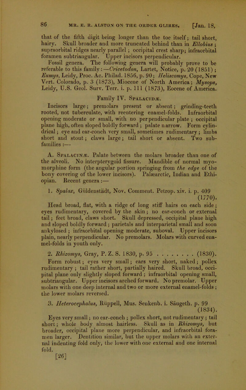 that of the fifth digit being longer than the toe itself; tail short, hairy. Skull broader and more truncated behind than in Ellobius ; supraorbital ridges nearly parallel ; occipital crest sharp; infraorbital foramen subtriaugular. Upper incisors perpendicular. Fossil genera. The following genera will probably prove to be referable to this family:—Cricetodon, Lartet, Notice, p. 20 (1851) ; Eumys, Leidy, Proc. Ac. Philad. 1856, p. 90; Heliscomys, Cope, New Vert. Colorado, p. 3 (1873), Miocene of North America; My sops, Leidy, U.S. Geol. Surv. Terr. i. p. Ill (1873), Eocene of America. Family IV. Spalacidje. Incisors large; premolars present or absent; grinding-teeth rooted, not tuberculate, with reentering enamel-folds. Infraorbital opening moderate or small, with no perpendicular plate ; occipital plane high, often sloped boldly forward ; palate narrow. Form cylin- drical ; eye and ear-conch very small, sometimes rudimentary ; limbs short and stout; claws large; tail short or absent. Two sub- families :— A. Spalacin^e. Palate between the molars broader than one of the alveoli. No interpterygoid fissure. Mandible of normal myo- morphine form (the angular portion springing from the edge of the bony covering of the lower incisors). Palsearctic, Indian and Ethi- opian. Recent genera:— 1. Spalax, Giildenstadt, Nov. Comment. Petrop. xiv. i. p. 409 (1770). Head broad, flat, with a ridge of long stiff hairs on each side; eyes rudimentary, covered by the skin; no ear-conch or external tail; feet broad, claws short. Skull depressed, occipital plane high and sloped boldly forward ; parietals and interparietal small and soon ankylosed ; infraorbital opening moderate, suboval. Upper incisors plain, nearly perpendicular. No premolars. Molars with curved ena- mel-folds in youth only. 2. Rhizomys, Gray, P. Z. S. 1830, p. 95 (1830). Form robust; eyes very small; ears very short, naked; pollex rudimentary ; tail rather short, partially haired. Skull broad, occi- pital plane only slightly sloped forward ; infraorbital opening small, subtriangular. Upper incisors arched forward. No premolar. Upper molars with one deep internal and two or more external enamel-folds ; the lower molars reversed. 3. lleterocephalus, Riippell, Mus. Senkenb. i. Saugeth. p. 99 (1834). Eyes very small; no ear-conch ; pollex short, not rudimentary ; tail short; whole body almost hairless. Skull as in Rhizomys, but broader, occipital plane more perpendicular, and infraorbital fora- men larger. Dentition similar, but the upper molars with an exter- nal indenting fold only, the lower with one external and one internal fold. [26]