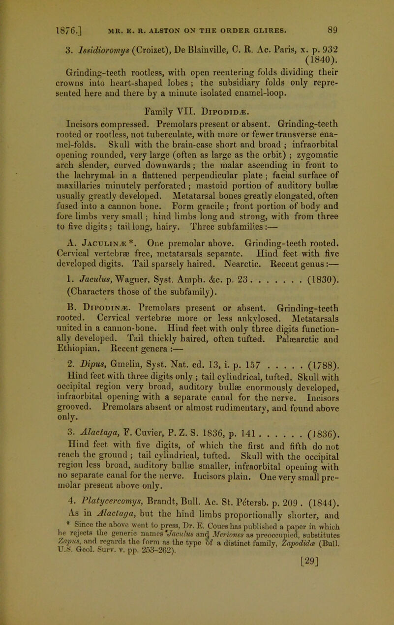 3. lssidioromys (Croizet), De Blainville, C. R. Ac. Paris, x. p. 932 (1840). Grinding-teeth rootless, with open reentering folds dividing their crowns into heart-shaped lobes ; the subsidiary folds only repre- sented here and there by a minute isolated enamel-loop. Family VII. Dipodidve. Incisors compressed. Premolars present or absent. Grinding-teeth rooted or rootless, not tuberculate, with more or fewer transverse ena- mel-folds. Skull with the brain-case short and broad ; infraorbital opening rounded, very large (often as large as the orbit) ; zygomatic arch slender, carved downwards ; the malar ascending in front to the lachrymal in a flattened perpendicular plate ; facial surface of maxillaries minutely perforated ; mastoid portion of auditory bullse usually greatly developed. Metatarsal bones greatly elongated, often fused into a cannon bone. Form gracile ; front portion of body and fore limbs very small; hind limbs long and strong, with from three to five digits; tail long, hairy. Three subfamilies :— A. Jaculinae *. One premolar above. Griuding-teeth rooted. Cervical vertebrae free, metatarsals separate. Hind feet with five developed digits. Tail sparsely haired. Nearctic. Recent genus:— 1. Jaculus, Wagner, Syst. Ainph. &c. p. 23 (1830). (Characters those of the subfamily). B. Dipodin.e. Premolars present or absent. Grinding-teeth rooted. Cervical vertebrae more or less ankylosed. Metatarsals united in a cannon-bone. Hind feet with only three digits function- ally developed. Tail thickly haired, often tufted. Palaearctic and Ethiopian. Recent genera :— 2. Dipus, Gmelin, Syst. Nat. ed. 13, i. p. 157 (1788). Hind feet with three digits only ; tail cylindrical, tufted. Skull with occipital region very broad, auditory bullae enormously developed, infraorbital opening with a separate canal for the nerve. Incisors grooved. Premolars absent or almost rudimentary, and found above only. 3. Alactacja, F. Cuvier, P. Z. S. 1836, p. 141 (J836). Hind feet, with five digits, of which the first and fifth do not reach the ground ; tail cylindrical, tufted. Skull with the occipital region less broad, auditory bullae smaller, infraorbital opening with no separate canal for the nerve. Incisors plain. One verv small pre- molar present above only. 4. Platycercomys, Brandt, Bull. Ac. St. P^tersb. p. 209 . (1844). As in Alactaya, but the hind limbs proportionally shorter, and * Since the above went to press, Dr. E. Coues has published a paper in which he rejects the generic names *Jaculus ancj Mcriones as preoccupied, substitutes Anptts, and regards the form as the type of a distinct family, Zapodida (Bull. U.S. Geol. Surv. v. pp. 253-262). [29]