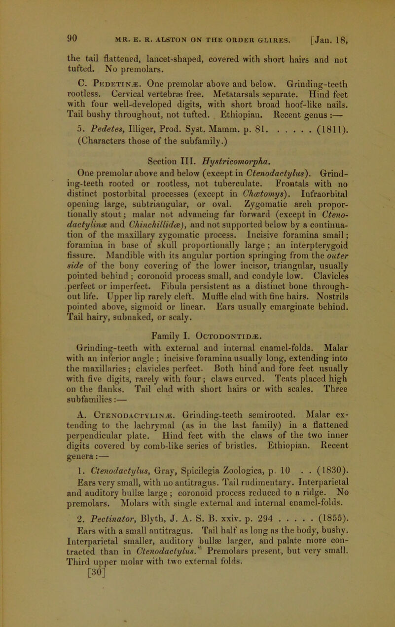 the tail flattened, lancet-shaped, covered with short hairs and not tufted. No premolars. C. Pedetin^e. One premolar above and below. Grinding-teeth rootless. Cervical vertebrae free. Metatarsals separate. Hind feet with four well-developed digits, with short broad hoof-like nails. Tail bushy throughout, not tufted. Ethiopian. Recent genus :— 5. Pedetes, Illiger, Prod. Syst. Mamm. p. 81 (1811). (Characters those of the subfamily.) Section III. Hystricomorpha. One premolar above and below (except in Ctenodactylus). Grind- ing-teeth rooted or rootless, not tuberculate. Frontals with no distinct postorbital processes (except in Chmtomys). Infraorbital opening large, subtriangular, or oval. Zygomatic arch propor- tionally stout; malar not advancing far forward (except in Cteno- dactylince and Chinchillidce), and not supported below by a continua- tion of the maxillary zygomatic process. Incisive foramina small; foramina in base of skull proportionally large; an interpterygoid fissure. Mandible with its angular portion springing from the outer side of the bony covering of the lower incisor, triangular, usually pointed behind ; coronoid process small, and condyle low. Clavicles perfect or imperfect. Fibula persistent as a distinct bone through- out life. Upper lip rarely cleft. Muffle clad with fine hairs. Nostrils pointed above, sigmoid or linear. Ears usually emarginate behind. Tail hairy, subnaked, or scaly. Family I. Octodontidas. Grinding-teeth with external and internal enamel-folds. Malar with an inferior angle ; incisive foramina usually long, extending into the maxillaries; clavicles perfect. Both hind and fore feet usually with five digits, rarely with four; claws curved. Teats placed high on the flanks. Tail clad with short hairs or with scales. Three subfamilies:— A. Ctenodactylinas. Grinding-teeth semirooted. Malar ex- tending to the lachrymal (as in the last family) in a flattened perpendicular plate. Hind feet with the claws of the two inner digits covered by comb-like series of bristles. Ethiopian. Recent genera:— 1. Ctenodactylus, Gray, Spicilegia Zoologica, p. 10 . . (1830). Ears very small, with no antitragus. Tail rudimentary. Interparietal and auditory bullse large ; coronoid process reduced to a ridge. No premolars. Molars with single external and internal enamel-folds. 2. Pectinator, Blyth, J. A. S. B. xxiv. p. 294 (1855). Ears with a small autitragus. Tail half as long as the body, bushy. Interparietal smaller, auditory bullae larger, and palate more con- tracted than in Ctenodactylus.' Premolars present, but very small. Third upper molar with two external folds. [30]
