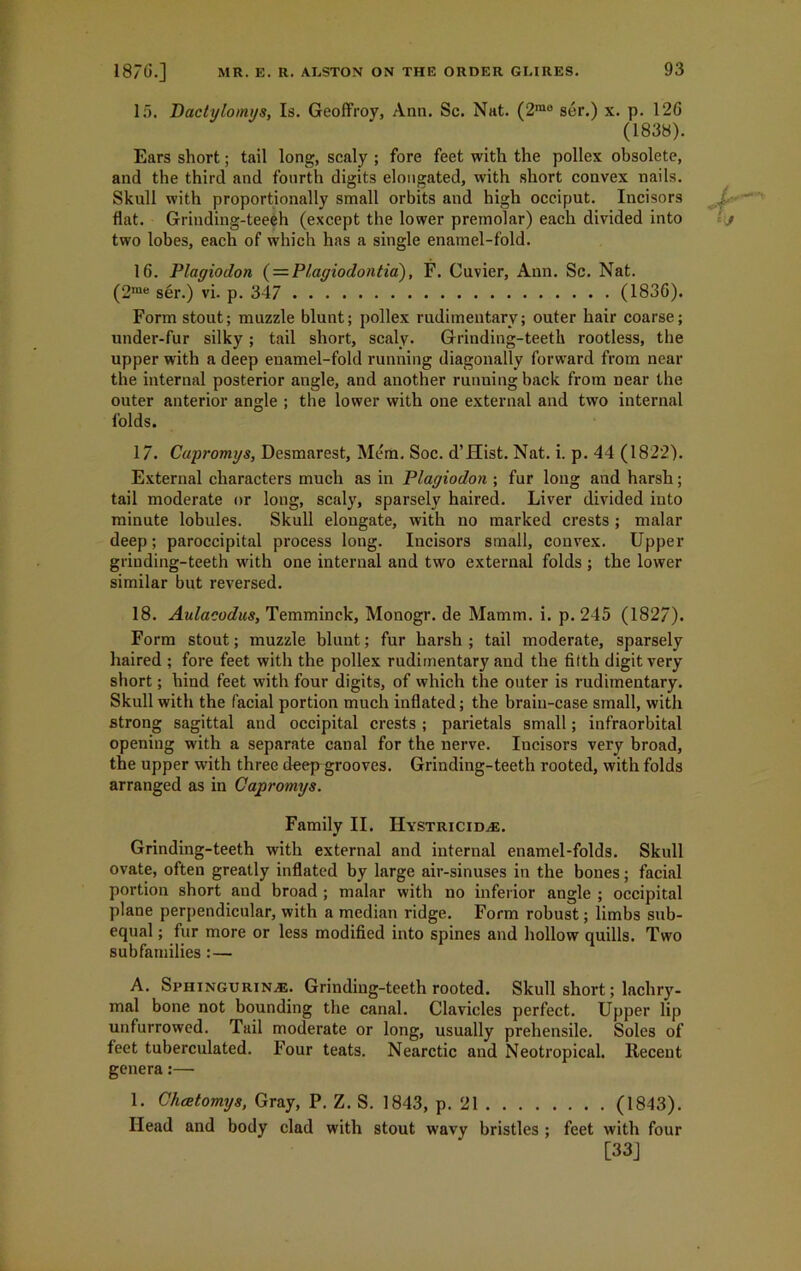 15. Dactylomys, Is. Geoffroy, Ann. Sc. Nat. (2rao ser.) x. p. 120 (1838). Ears short; tail long, scaly ; fore feet with the pollex obsolete, and the third and fourth digits elongated, with short convex nails. Skull with proportionally small orbits and high occiput. Incisors flat. Grinding-teeeh (except the lower premolar) each divided into two lobes, each of which has a single enamel-fold. 16. Plagiodon (= Plagiodontia), F. Cuvier, Ann. Sc. Nat. (2me ser.) vi. p. 347 (1836). Form stout; muzzle blunt; pollex rudimentary; outer hair coarse; under-fur silky; tail short, scaly. Grinding-teeth rootless, the upper with a deep enamel-fold running diagonally forward from near the internal posterior angle, and another running back from near the outer anterior angle ; the lower with one external and two internal folds. 17. Capromys, Desmarest, Mem. Soc. d’Hist. Nat. i. p. 44 (1822). External characters much as in Plagiodon ; fur long and harsh; tail moderate or long, scaly, sparsely haired. Liver divided into minute lobules. Skull elongate, with no marked crests ; malar deep; paroccipital process long. Incisors small, convex. Upper grinding-teeth with one internal and two external folds ; the lower similar but reversed. 18. Aulacodus, Temminck, Monogr. de Mamm. i. p. 245 (1827). Form stout; muzzle blunt; fur harsh ; tail moderate, sparsely haired ; fore feet with the pollex rudimentary and the fifth digit very short; hind feet with four digits, of which the outer is rudimentary. Skull with the facial portion much inflated; the brain-case small, with strong sagittal and occipital crests ; parietals small; infraorbital opening with a separate canal for the nerve. Incisors very broad, the upper with three deep grooves. Grinding-teeth rooted, with folds arranged as in Capromys. Family II. Hystricid^e. Grinding-teeth with external and internal enamel-folds. Skull ovate, often greatly inflated by large air-sinuses in the bones; facial portion short and broad ; malar with no inferior angle ; occipital plane perpendicular, with a median ridge. Form robust; limbs sub- equal ; fur more or less modified into spines and hollow quills. Two subfamilies :— A. Sphingurin/e. Grinding-teeth rooted. Skull short; lachry- mal bone not bounding the canal. Clavicles perfect. Upper lip unfurrowed. Tail moderate or long, usually prehensile. Soles of feet tuberculated. Four teats. Nearctic and Neotropical. Recent genera:—■ 1. Chcetomys, Gray, P. Z. S. 1843, p. 21 (1843). Head and body clad with stout wavy bristles ; feet with four [33]