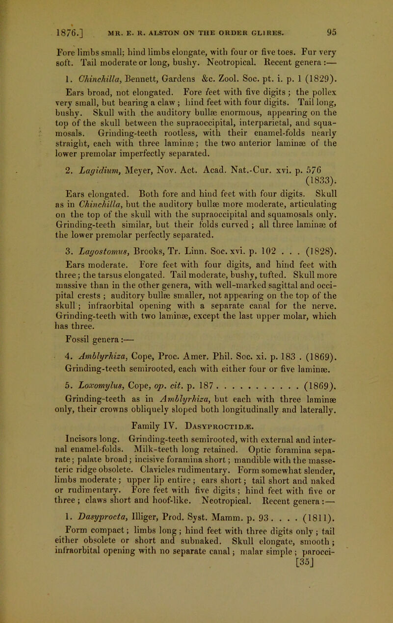 Fore limbs small; bind limbs elongate, with four or five toes. Fur very soft. Tail moderate or long, busby. Neotropical. Recent genera :— 1. Chinchilla, Bennett, Gardens &c. Zool. Soc. pt. i. p. 1 (1829). Ears broad, not elongated. Fore feet with five digits ; the pollex very small, but bearing a claw ; hind feet with four digits. Tail long, bushy. Skull with the auditory bullae enormous, appearing on the top of the skull between the supraoccipital, interparietal, and squa- mosals. Grinding-teeth rootless, with their enamel-folds nearly straight, each u7ith three laminae; the two anterior laminae of the lower premolar imperfectly separated. 2. Lagidium, Meyer, Nov. Act. Acad. Nat.-Cur. xvi. p. 576 (1833). Ears elongated. Both fore and hind feet with four digits. Skull as in Chinchilla, but the auditory bullae more moderate, articulating on the top of the skull with the supraoccipital and squamosals only. Grinding-teeth similar, but their folds curved ; all three laminae of the lower premolar perfectly separated. 3. Lagostomus, Brooks, Tr. Linn. Soc. xvi. p. 102 . . . (1828). Ears moderate. Fore feet with four digits, and hind feet with three; the tarsus elongated. Tail moderate, bushy, tufted. Skull more massive than in the other genera, with well-marked sagittal and occi- pital crests ; auditory bullae smaller, not appearing on the top of the skull ; infraorbital opening with a separate canal for the nerve. Grinding-teeth with two laminae, except the last upper molar, which has three. Fossil genera:— 4. Amblyrhiza, Cope, Proc. Amer. Phil. Soc. xi. p. 183 . (1869). Grinding-teeth semirooted, each with either four or five laminae. 5. Loxomylus, Cope, op. cit. p. 187 (1869). Grinding-teeth as in Amblyrhiza, but each with three laminae only, their crowns obliquely sloped both longitudinally and laterally. Family IV. Dasyproctid.e. Incisors long. Grinding-teeth semirooted, with external and inter- nal enamel-folds. Milk-teeth long retained. Optic foramina sepa- rate ; palate broad; incisive foramina short; mandible with the masse- teric ridge obsolete. Clavicles rudimentary. Form somewhat slender, limbs moderate ; upper lip entire ; ears short; tail short and naked or rudimentary. Fore feet with five digits; hind feet with five or three ; claws short and hoof-like. Neotropical. Recent genera :— 1. Dasyprocta, Illiger, Prod. Syst. Mamm. p. 93 . . . . (1811). Form compact; limbs long; hind feet with three digits only ; tail either obsolete or short and subnaked. Skull elongate, smooth ; infraorbital opening with no separate canal; malar simple; parocci- [35]