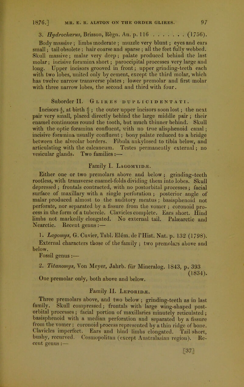 3. Hydrochoerus, Brisson, Rfcgn. An. p. 116 (1756). Body massive; limbs moderate ; muzzle very blunt; eyes and ears small; tail obsolete; hair coarse and sparse; all the feet fully webbed. Skull massive; malar very deep; palate produced behind the last molar; incisive foramina short; paroccipital processes very large and long. Upper incisors grooved in front; upper grinding-teeth each with two lobes, united only by cement, except the third molar, which has twelve narrow transverse plates ; lower premolar and first molar with three narrow lobes, the second and third with four. Suborder II. Glires duplicidentati. Incisorsat birth ; the outer upper incisors soon lost; the next pair very small, placed directly behind the large middle pair ; their enamel continuous round the tooth, but much thinner behind. Skull with the optic foramina confluent, with no true alisphenoid canal; incisive foramina usually confluent; bony palate reduced to a bridge between the alveolar borders. Fibula ankylosed to tibia below, and articulating with the calcaneum. Testes permanently external; no vesicular glands. Two families :— Family I. Lagomyidal. Either one or two premolars above and below; grinding-teeth rootless, with transverse enamel-folds dividing them into lobes. Skull depressed ; frontals contracted, with no postorbital processes; facial surface of maxillary with a single perforation ; posterior angle of malar produced almost to the auditory meatus ; basisplienoid not perforate, nor separated by a fissure from the vomer ; coronoid pro- cess in the form of a tubercle. Clavicles complete. Ears short. Hind limbs not markedly elongated. No external tail. Palsearctic and Nearctic. Recent genus :— 1. Layomys, G. Cuvier, Tabl. Elem. de l’Hist. Nat. p. 132 (1/98). External characters those of the family ; two premolars above and below. Fossil genus:— 2. Titanomys, Von Meyer, Jahrb. fur Miueralog. 1843, p. 393 (1834). One premolar only, both above and below. Family II. Leporidal. Three premolars above, and two below ; grinding-teeth as in last family. Skull compressed; frontals with large wing-shaped post- orbital processes ; facial portion of maxillaries miuutely reticulated ; basisplienoid with a median perforation and separated by a fissure from the vomer ; coronoid process represented by a thin ridge of bone. Clavicles imperfect. Ears anti bind limbs elongated. Tail short, bushy, recurved. Cosmopolitan (except Australasian region). Re- cent genus:— [37]