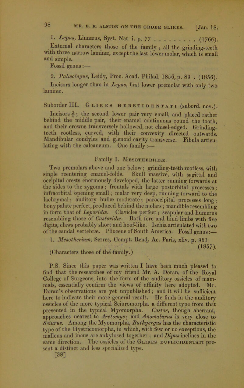 1. Lepus, Linnaeus, Syst. Nat. i. p.77 (1766). External characters those of the family ; all the grinding-teeth with three narrow laminae, except the last lower molar, which is small and simple. Fossil genus:— 2. Palceolagus, Leidy, Proc. Acad. Philad. 1856, p. 89 . (1856). Incisors longer than in Lepus, first lower premolar with only two laminae. Suborder III. Glires hebetidentati (subord. nov.). Incisors f; the second lower pair very small, and placed rather behind the middle pair, their enamel continuous round the tooth, and their crowns transversely hollowed, not chisel-edged. Grinding- teeth rootless, curved, with their convexity directed outwards. Mandibular condyles and glenoid cavity transverse. Fibula articu- lating with the calcaneum. One family:— Family I. Mesothertid^e. Two premolars above and one below; grinding-teeth rootless, with single reentering enamel-folds. Skull massive, with sagittal and occipital crests enormously developed, the latter running forwards at the sides to the zygoma; froutals with large postorbital processes; infraorbital opening small; malar very deep, running forward to the lachrymal; auditory bullae moderate; paroccipital processes long; bony palate perfect, produced behind the molars; mandible resembling in form that of Leporidce. Clavicles perfect; scapular and humerus resembling those of Castoridce. Both fore and hind limbs with five digits, claws probably short and hoof-like. Ischia articulated with two of the caudal vertebrae. Pliocene of South America. Fossil genus:— 1. Mesotherium, Series, Compt. Rend. Ac. Paris, xliv. p. 961 ' (1857). (Characters those of the family.) P.S. Since this paper was written I have been much pleased to find that the researches of my friend Mr. A. Doran, of the Royal College of Surgeons, into the form of the auditory ossicles of mam- mals, essentially confirm the views of affinity here adopted. Mr. Doran’s observations are yet unpublished; and it will be sufficient here to indicate their more general result. He finds in the auditory ossicles of the more typical Sciuromorpha a different type from that presented in the typical Myomorpha. Castor, though aberrant, approaches nearest to Arctomys; and Anomalurus is very close to Sciurus. Among the Myomorpha, Bathyergus has the characteristic type of the Hystricomorpha, in which, with few or no exceptions, the malleus and incus are ankylosed together ; and Dipus inclines in the same direction. The ossicles of the Glires duplicidentati pre- sent a distinct and less specialized type. [38]