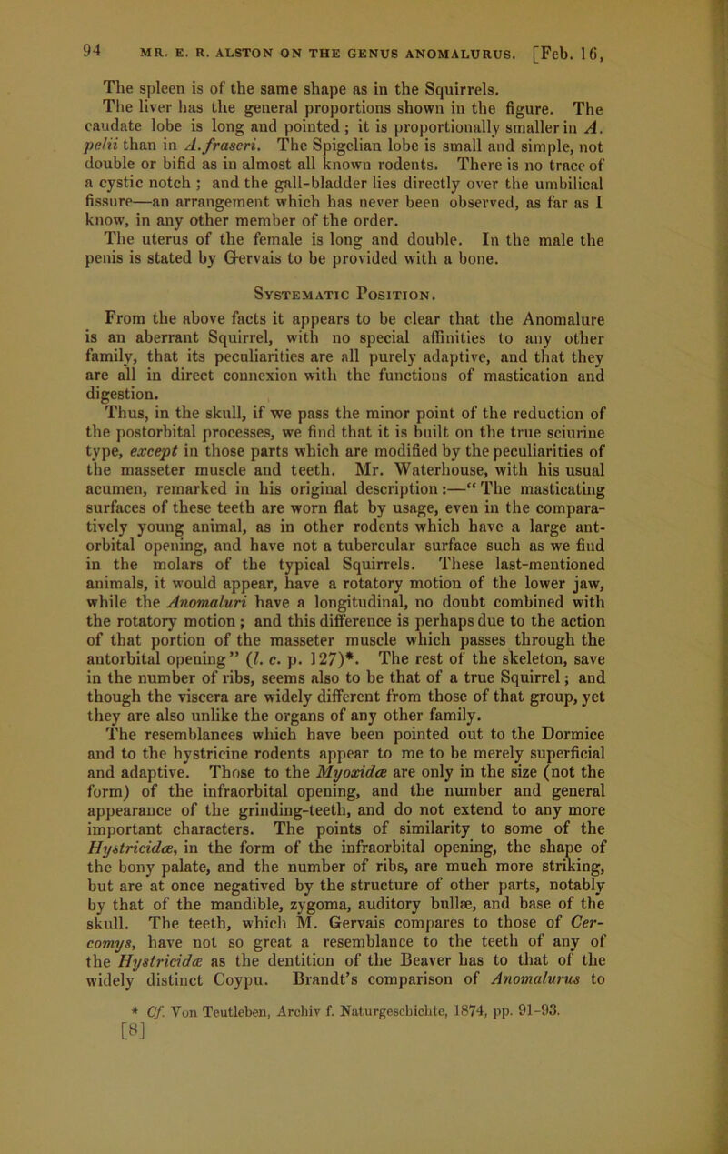 The spleen is of the same shape as in the Squirrels. The liver has the general proportions shown in the figure. The caudate lobe is long and pointed ; it is proportionally smaller in A. pelii than in A.fraseri. The Spigelian lobe is small and simple, not double or bifid as in almost all known rodents. There is no trace of a cystic notch ; and the gall-bladder lies directly over the umbilical fissure—an arrangement which has never been observed, as far as I know, in any other member of the order. The uterus of the female is long and double. In the male the penis is stated by G-ervais to be provided with a bone. Systematic Position. From the above facts it appears to be clear that the Anomalure is an aberrant Squirrel, with no special affinities to any other family, that its peculiarities are all purely adaptive, and that they are all in direct connexion with the functions of mastication and digestion. Thus, in the skull, if we pass the minor point of the reduction of the postorbital processes, we find that it is built on the true sciurine type, except in those parts which are modified by the peculiarities of the masseter muscle and teeth. Mr. Waterhouse, with his usual acumen, remarked in his original description :—“ The masticating surfaces of these teeth are worn flat by usage, even in the compara- tively young animal, as in other rodents which have a large ant- orbital opening, and have not a tubercular surface such as we find in the molars of the typical Squirrels. These last-mentioned animals, it would appear, have a rotatory motion of the lower jaw, while the Anomaluri have a longitudinal, no doubt combined with the rotatory motion ; and this difference is perhaps due to the action of that portion of the masseter muscle which passes through the antorbital opening” (/. c. p. 127)*. The rest of the skeleton, save in the number of libs, seems also to be that of a true Squirrel; and though the viscera are widely different from those of that group, yet they are also unlike the organs of any other family. The resemblances which have been pointed out to the Dormice and to the hystricine rodents appear to me to be merely superficial and adaptive. Those to the Myoxidce are only in the size (not the form) of the infraorbital opening, and the number and general appearance of the grinding-teeth, and do not extend to any more important characters. The points of similarity to some of the Hyitricidce, in the form of the infraorbital opening, the shape of the bony palate, and the number of ribs, are much more striking, but are at once negatived by the structure of other parts, notably by that of the mandible, zygoma, auditory bullm, and base of the skull. The teeth, which M. Gervais compares to those of Cer- comys, have not so great a resemblance to the teeth of any of the HystricidcE as the dentition of the Beaver has to that of the widely distinct Coypu. Brandt’s comparison of Anomalurus to * Cf. Von Teutleben, Arcliiv f. Naturgescbichle, 1874, pp. 91-93.