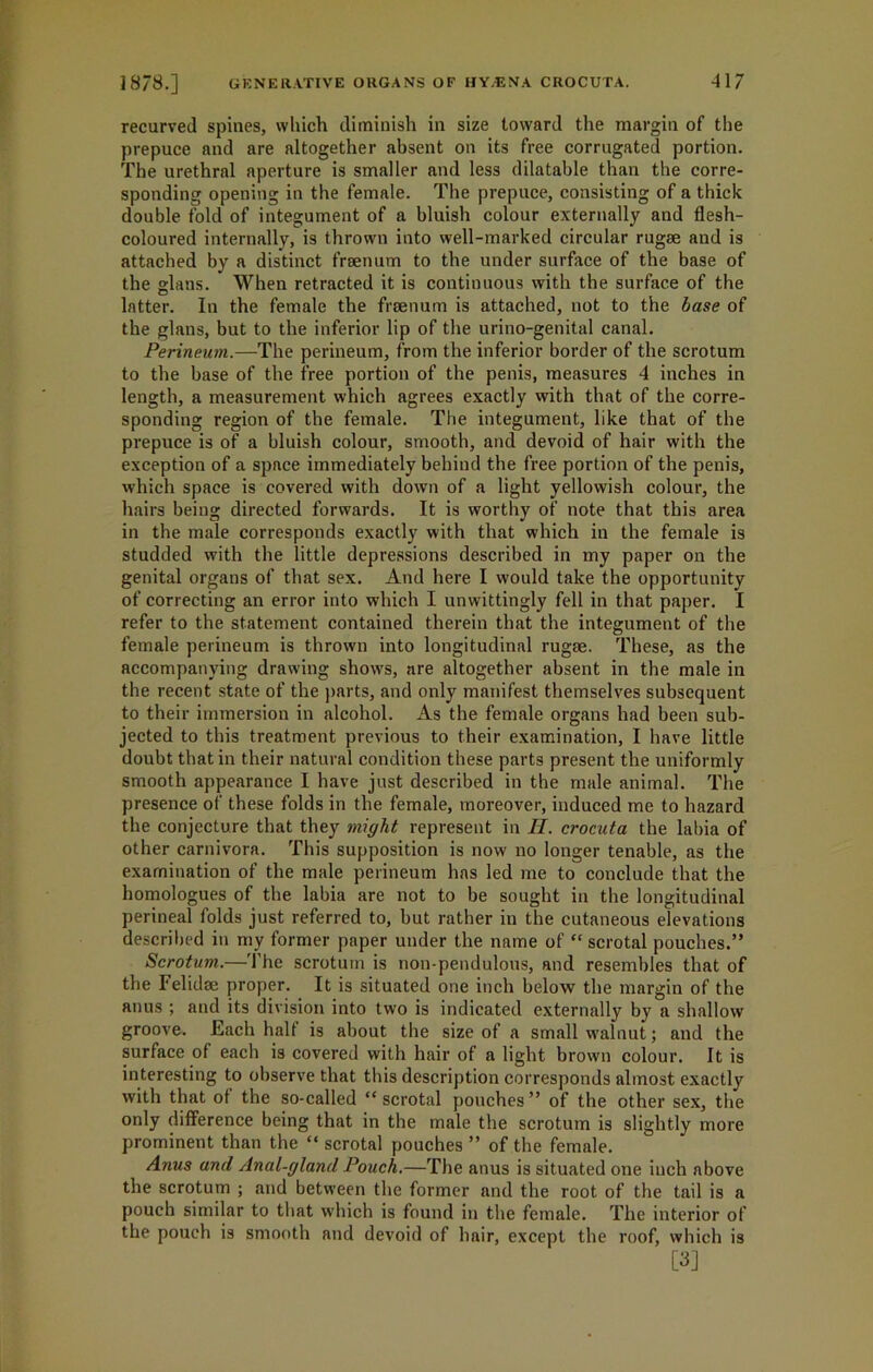 recurved spines, which diminish in size toward the margin of the prepuce and are altogether absent on its free corrugated portion. The urethral aperture is smaller and less dilatable than the corre- sponding opening in the female. The prepuce, consisting of a thick double fold of integument of a bluish colour externally and flesh- coloured internally, is thrown into well-marked circular rugae and is attached by a distinct fraenum to the under surface of the base of the glans. When retracted it is continuous with the surface of the latter. In the female the fraenum is attached, not to the base of the glans, but to the inferior lip of the urino-genital canal. Perineum.—The perineum, from the inferior border of the scrotum to the base of the free portion of the penis, measures 4 inches in length, a measurement which agrees exactly with that of the corre- sponding region of the female. The integument, like that of the prepuce is of a bluish colour, smooth, and devoid of hair with the exception of a space immediately behind the free portion of the penis, which space is covered with down of a light yellowish colour, the hairs being directed forwards. It is worthy of note that this area in the male corresponds exactly with that which in the female is studded with the little depressions described in my paper on the genital organs of that sex. And here I would take the opportunity of correcting an error into which I unwittingly fell in that paper. I refer to the statement contained therein that the integument of the female perineum is thrown into longitudinal rugae. These, as the accompanying drawing shows, are altogether absent in the male in the recent state of the parts, and only manifest themselves subsequent to their immersion in alcohol. As the female organs had been sub- jected to this treatment previous to their examination, I have little doubt that in their natural condition these parts present the uniformly smooth appearance I have just described in the male animal. The presence of these folds in the female, moreover, induced me to hazard the conjecture that they might represent in II. crocuta the labia of other carnivora. This supposition is now no longer tenable, as the examination of the male perineum has led me to conclude that the homologues of the labia are not to be sought in the longitudinal perineal folds just referred to, but rather in the cutaneous elevations described in my former paper under the name of “ scrotal pouches.” Scrotum.—The scrotum is non-pendulous, and resembles that of the Felidae proper. It is situated one inch below the margin of the anus ; and its division into two is indicated externally by a shallow groove. Each halt is about the size of a small walnut; and the surface of each is covered with hair of a light brown colour. It is interesting to observe that this description corresponds almost exactly with that of the so-called “ scrotal pouches ” of the other sex, the only difference being that in the male the scrotum is slightly more prominent than the “ scrotal pouches ” of the female. Anus and Anal-gland Pouch.—The anus is situated one inch above the scrotum ; and between the former and the root of the tail is a pouch similar to that which is found in the female. The interior of the pouch is smooth and devoid of hair, except the roof, which is [3]