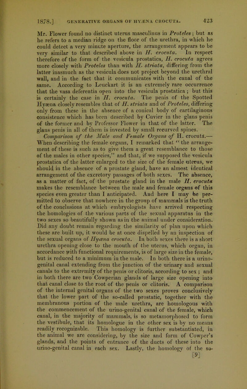 Mr. Flower found no distinct uterus masculinus in Proteles; but as he refers to a median ridge on the floor of the urethra, in which he could detect a very minute aperture, the arrangement appears to be very similar to that described above in H. crocuta. In respect therefore of the form of the vesicula prostatica, H. crocuta agrees more closely with Proteles than with II. striata, differing from the latter inasmuch as the vesicula does not project beyond the urethral wall, and in the fact that it communicates with the canal of the same. According to Leuckart it is an extremely rare occurrence that the vasa deferentia open into the vesicula prostatica ; but this is certainly the case in II. crocuta. The penis of the Spotted Hyaena closely resembles that of II. striata and of Proteles, differing only from these in the absence of a conical body of cartilaginous consistence which has been described by Cuvier in the glans penis of the former and by Professor Flower in that of the latter. The glans penis in all of them is invested by small recurved spines. Comparison of the Male and Female Organs of H. crocuta.— When describing the female organs, I remarked that “ the arrange- ment of these is such as to give them a great resemblance to those of the males in other species,” and that, if we supposed the vesicula prostatica of the latter enlarged to the size of the female uterus, we should in the absence of a prostate gland, have an almost identical arrangement of the excretory passages of both sexes. The absence, as a matter of fact, of the prostate gland in the male II. crocuta makes the resemblance between the male and female organs of this species even greater than I anticipated. And here I may be per- mitted to observe that nowhere in the group of mammals is the truth of the conclusions at which embryologists have arrived respecting the homologies of the various parts of the sexual apparatus in the two sexes so beautifully shown as in the animal under consideration. Hid any doubt remain regarding the similarity of plan upon which these are built up, it would be at once dispelled by an inspection of the sexual organs of Hycena crocuta. In both sexes there is a short urethra opening close to the mouth of the uterus, which organ, in accordance with functional requirements, is of large size in the female, but is reduced to a minimum in the male. In both there is a urino- genital canal extending from the junction of the urinary and sexual canals to the extremity of the penis or clitoris, according to sex ; and in both there are two Cowperian glands of large size opening into that canal close to the root of the penis or clitoris. A comparison of the internal genital organs of the two sexes proves conclusively that the lower part of the so-called prostatic, together with the membranous portion of the male urethra, are homologous with the commencement of the urino-genital canal of the female, which canal, in the majority of mammals, is so metamorphosed to form the vestibule, that its homologue in the other sex is by no means readily recognizable. This homology is further substantiated, in the animal we are considering, by the size and form of Cowper’s glands, and the points of entrance of the ducts of these into the urino-genital canal in each sex. Lastly, the homology of the so- (9]
