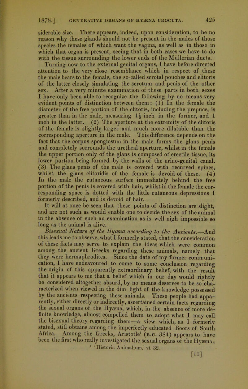 siderable size. There appears, indeed, upon consideration, to be no reason why these glands should not be present in the males of those species the females of which want the vagina, as well as in those in which that organ is present, seeing that in both cases we have to do with the tissue surrounding the lower ends of the Mullerian ducts. Turning uow to the external genital organs, I have before directed, attention to the very close resemblance which in respect of these the male bears to the female, the so-called scrotal pouches and clitoris of the latter closely simulating the scrotum and penis of the other sex. After a very minute examination of these parts in both sexes I have only been able to recognize the following by no means very evident points of distinction between them: (1) In the female the diameter of the free portion of the clitoris, including the prepuce, is greater than in the male, measuring 1| inch in the former, and 1 inch in the latter. (2) The aperture at the extremity of the clitoris of the female is slightly larger and much more dilatable than the corresponding aperture in the male. This difference depends on the fact that the corpus spongiosum in the male forms the glans penis and completely surrounds the urethral aperture, whilst in the female the upper portion only of the glans is composed of erectile tissue, its lower portion being formed by the walls of the urino-genital canal. (3) The glans penis of the male is covered with recurved spines, whilst the glans clitoridis of the female is devoid of these. (4) In the male the cutaneous surface immediately behind the free portion of the penis is covered with hair, whilst in the female the cor- responding space is dotted with the little cutaneous depressions I formerly described, and is devoid of hair. It will at once be seen that these points of distinction are slight, and are not such as would enable one to decide the sex of the animal in the absence of such an examination as is well nigh impossible so long as the animal is alive. Bisexual Nature of the Hyaena according to the Ancients.—And this leads me to observe, what I formerly stated, that the consideration of these facts may serve to explain the ideas which were common among the ancient Greeks regarding these animals, namely that they were hermaphrodites. Since the date of my former communi- cation, I have endeavoured to come to some conclusion regarding the origin of this apparently extraordinary belief, with the result that it appears to me that a belief which in our day would rightly be considered altogether absurd, by no means deserves to be so cha- racterized when viewed in the dim light of the knowledge possessed by the ancients respecting these animals. These people had appa- rently, either directly or indirectly, ascertained certain facts regarding the sexual organs ot the Iiyaena, which, in the absence of more de- finite knowledge, almost compelled them to adopt what I may call the bisexual theory regarding them—a view which, as I formerly stated, still obtains among the imperfectly educated Boors of South Africa. Among the Greeks, Aristotle1 (b.c. 384) appears to have been the first who really investigated the sexual organs of the Hyaena; 1 ‘ Jlistoria Animalium,’ vi. 32. [11]