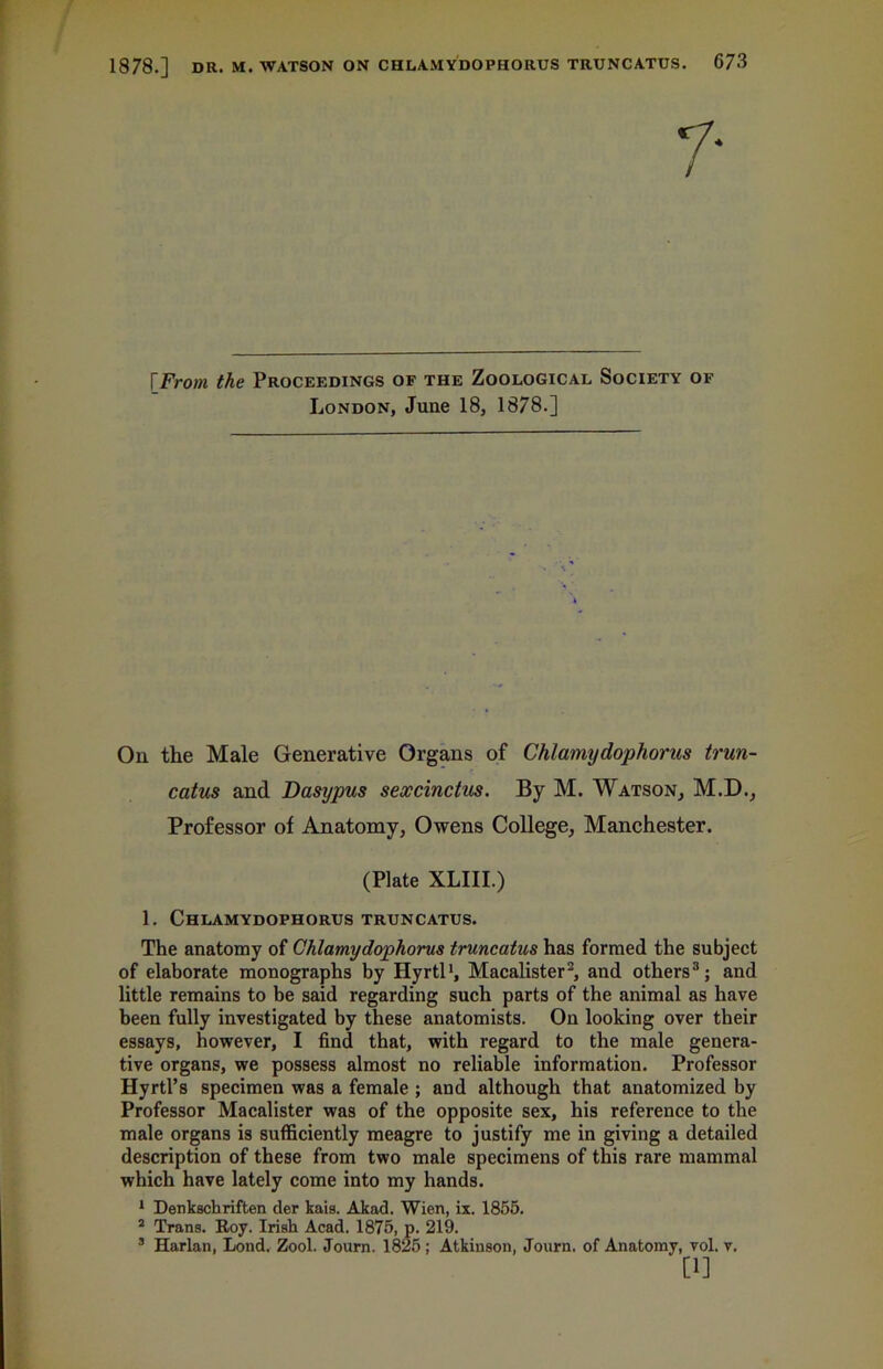 [From the Proceedings of the Zoological Society of London, June 18, 1878.] On the Male Generative Organs of Chlamydophorus trun- catus and Dasypus sexcinctus. By M. Watson, M.D., Professor of Anatomy, Owens College, Manchester. (Plate XLIII.) 1. Chlamydophorus truncatus. The anatomy of Chlamydophorus truncatus has formed the subject of elaborate monographs by Hyrtl1, Macalister2, and others3; and little remains to be said regarding such parts of the animal as have been fully investigated by these anatomists. On looking over their essays, however, I find that, with regard to the male genera- tive organs, we possess almost no reliable information. Professor Hyrtl’s specimen was a female ; and although that anatomized by Professor Macalister was of the opposite sex, his reference to the male organs is sufficiently meagre to justify me in giving a detailed description of these from two male specimens of this rare mammal which have lately come into my hands. 1 Denkschriften der kais. Akad. Wien, ix. 1855. 2 Trans. Roy. Irish Acad. 1875, p. 219. 3 Harlan, Lond. Zool. Journ. 1825; Atkinson, Journ. of Anatomy, vol. v. [1]