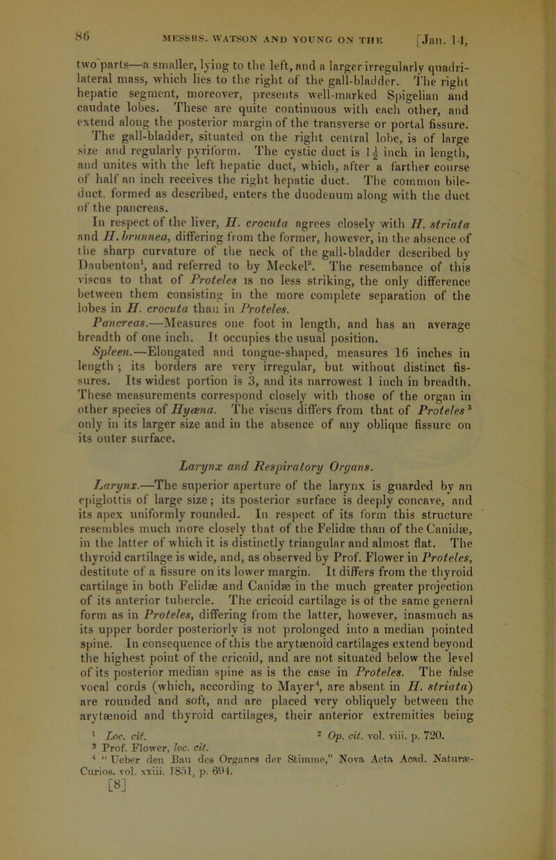 two parts—a smaller, lying to tlie left, and a larger irregularly quadri- lateral mass, which lies to the right of the gall-bladder, the right hepatic segment, moreover, presents well-marked Spigelian and caudate lobes. These are quite continuous with each other, and extend along the posterior margin of the transverse or portal fissure. The gall-bladder, situated on the right central lobe, is of large size and regularly pyriform. The cystic duct is inch in length, and unites with the left hepatic duct, which, after a farther course of half an inch receives the right hepatic duct. The common bile- duct. formed as described, enters the duodenum along with the duct of the pancreas. In respect of the liver, H. crocuta agrees closely with II. striata and II. brunnea, differing from the former, however, in the absence of the sharp curvature of the neck of the gall-bladder described by Daubenton1, and referred to by Meckel2. The resembance of this viscus to that of Proteles is no less striking, the only difference between them consisting in the more complete separation of the lobes in II. crocuta than in Proteles. Pancreas.—Measures oue foot in length, and has an average breadth of one inch. It occupies the usual position. Spleen.—Elongated and tongue-shaped, measures 16 inches in length ; its borders are very irregular, but without distinct fis- sures. Its widest portion is 3, and its narrowest 1 inch in breadth. These measurements correspond closely with those of the organ in other species of Hycena. The viscus differs from that of Proteles3 only in its larger size and in the absence of any oblique fissure on its outer surface. Larynx and Respiratory Organs. Larynx.—The superior aperture of the larynx is guarded by an epiglottis of large size; its posterior surface is deeply concave, and its apex uniformly rounded. In respect of its form this structure resembles much more closely that of the Felidae than of the Canidae, in the latter of which it is distinctly triangular and almost flat. The thyroid cartilage is wide, and, as observed by Prof. Flower in Proteles, destitute of a fissure on its lower margin. It differs from the thyroid cartilage in both Felidae and Canidae in the much greater projection of its anterior tubercle. The cricoid cartilage is of the same general form as in Proteles, differing from the latter, however, inasmuch as its upper border posteriorly is not prolonged into a median pointed spine. In consequence of this the arytaenoid cartilages extend beyond the highest point of the cricoid, and are not situated below the level of its posterior median spine as is the case in Proteles. The false vocal cords (which, according to Mayer4, are absent in II. striata) are rounded and soft, and are placed very obliquely between the arytaenoid and thyroid cartilages, their anterior extremities being 1 Lac. cit. 2 Op. cit. vol. viii. p. 720. 3 Prof. Flower, loc. cit. 1 “ Ueber den Ban dee Organea dev Sfcimme,” Nova Acta Acad. Natura?- Curios. vol. xxiii. 1851, p. 691. [8]