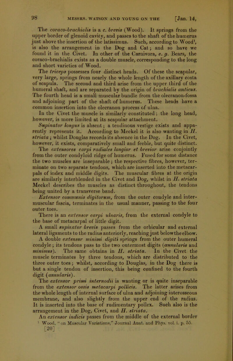 The coraco-brachialis is a c. brevis (Wood). It springs from the upper border of glenoid cavity, and passes to the shaft of the humerus just above the insertion of the latissimus. Such, according to Wood1, is also the arrangement in the Dog and Cat; and so have we found it in the Civet. In other of the Carnivora, e. g. Bears, the coraco-brachialis exists as a double muscle, corresponding to the long and short varieties of Wood. The triceps possesses four distinct heads. Of these the scapular, very large, springs from nearly the whole length of the axillary costa of scapula. The second and third arise from the upper third of the humeral shaft, and are separated by the origin of brachialis anticus. The fourth head is a small muscular bundle from the olecranon-fossa and adjoining part of the shaft of humerus. These heads have a common insertion into the olecranon process of ulna. In the Civet the muscle is similarly constituted; the long head, however, is more limited at its scapular attachment. Supinator longus is absent; a tendinous vestige exists and appa- rently represents it. According to Meckel it is also wanting in Ii. striata ; whilst Douglas records its absence in the Dog. In the Civet, however, it exists, comparatively small and feeble, but quite distinct. The extensores carpi radiates longior et brevior arise conjointly from the outer condyloid ridge of humerus. Fused for some distance the two muscles are inseparable; the respective fibres, however, ter- minate on two separate tendons, which are inserted into the metacar- pals of index and middle digits. The muscular fibres at the origin are similarly interblended in the Civet and Dog, whilst in H. striata Meckel describes the muscles as distinct throughout, the tendons being united by a transverse band. Extensor communis digitorum, from the outer condyle and inter- muscular fascia, terminates in the usual manner, passing to the four outer toes. There is an extensor carpi ulnaris, from the external condyle to the base of metacarpal of little digit. A small supinator brevis passes from the orbicular and external lateral ligaments to the radius anteriorly, reaching just below the elbow. A double extensor minimi digiti springs from the outer humeral condyle; its tendons pass to the two outermost digits (annularis and minimus). The same obtains in H. striata. In the Civet the muscle terminates by three tendons, which are distributed to the three outer toes; whilst, according to Douglas, in the Dog there is but a single tendon of insertion, this being confined to the fourth digit (annularis). The extensor primi internodii is wanting or is quite inseparable from the extensor ossis metacarpi pollicis. The latter arises from the whole length of internal surface of ulna and adjoining interosseous membrane, and also slightly from the upper end of the radius. It is inserted into the base of rudimentary pollex. Such also is the arrangement in the Dog, Civet, and H. striata. An extensor indicis passes from the middle of the external border 1 Woorl, “ on Muscular Variations,” Journal Anat. and Phys. vol. i. p. 55. [20]
