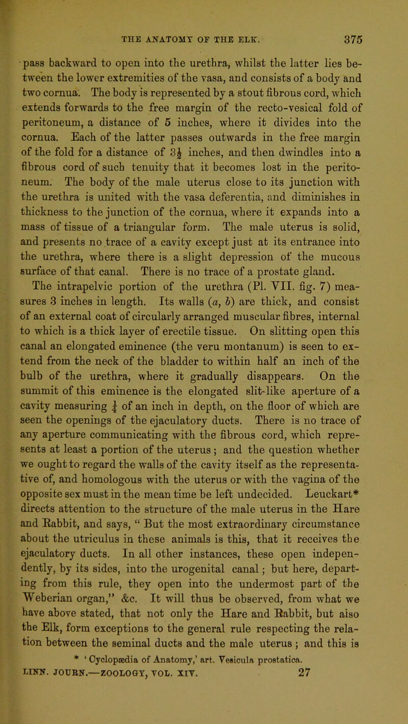 pass backward to open into the urethra, whilst the latter lies be- tween the lower extremities of the vasa, and consists of a body and two cornua'. The body is represented by a stout fibrous cord, which extends forwards to the free margin of the recto-vesical fold of peritoneum, a distance of 5 inches, where it divides into the cornua. Each of the latter passes outwards in the free margin of the fold for a distance of inches, and then dwindles into a fibrous cord of such tenuity that it becomes lost in the perito- neum. The body of the male uterus close to its junction with the urethra is united with the vasa deferentia, and diminishes in thickness to the junction of the cornua, where it expands into a mass of tissue of a triangular form. The male uterus is solid, and presents no trace of a cavity except just at its entrance into the urethra, where there is a slight depression of the mucous surface of that canal. There is no trace of a prostate gland. The intrapelvic portion of the urethra (PI. VII. fig. 7) mea- sures 3 inches in length. Its walls (a, b) are thick, and consist of an external coat of circularly arranged muscular fibres, internal to which is a thick layer of erectile tissue. On slitting open this canal an elongated eminence (the veru montauum) is seen to ex- tend from the neck of the bladder to within half an inch of the bulb of the urethra, where it gradually disappears. On the summit of this eminence is the elongated slit-like aperture of a cavity measuring | of an inch in depth, on the floor of which are seen the openings of the ejaculatory ducts. There is no trace of any aperture communicating with the fibrous cord, which repre- sents at least a portion of the uterus ; and the question whether we ought to regard the walls of the cavity itself as the representa- tive of, and homologous with the uterus or with the vagina of the opposite sex must in the mean time he left undecided. Leuckart* directs attention to the structure of the male uterus in the Hare and Eabbit, and says, “ But the most extraordinary circumstance about the utriculus in these animals is this, that it receives the ejaculatory ducts. In all other instances, these open indepen- dently, by its sides, into the urogenital canal; but here, depart- ing from this rule, they open into the undermost part of the Weberian organ,” &c. It will thus be observed, from what we have above stated, that not only the Hare and Eabbit, but also the Elk, form exceptions to the general rule respecting the rela- tion between the seminal ducts and the male uterus ; and this is * ‘ Cyclopaedia of Anatomy,’ art. Vesicula prostatica. LINN. JOUBN.—ZOOLOGY, VOL. XIV. 27