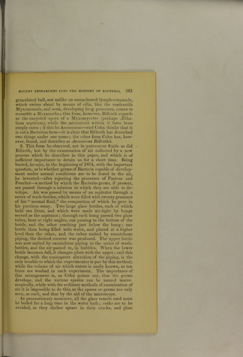 granulated ball, not unlike an unnucleated lymph-corpuscle, which swims about by means of cilia, like the contractile Myxomonads, and soon, developing long processes, comes to resemble a Myxamoeba; this form, however, Billroth regards as the encysted spore of a Myxomycetes (perhaps _43tha- lium septicum), while the microccoci within it have been simply eaten ; if this be Ascoccocus—and Cohn thinks that it is not a Bacterian form—it is clear that Billroth has described two things under one name; the other form Cohn has, how- ever, found, and describes as Ascococcus Billrothii. 2. This form he observed, not in putrescent fluids as did - Billroth, but by the examination of air collected by a new process which he describes in this paper, and which is of sufficient importance to detain us for a short time. Being busied, he says, in the beginning of 1874, with the important question, as to whether germs of Bacteria capable of develop- ment under normal conditions are to be found in the air, he invented—after rejecting the processes of Pasteur and Pouchet—a method by which the Bacteria-germs, if present, are passed through a solution in which they are able to de- velope. Air was passed by means of an aspirator through a series of wash-bottles, which were filled with twenty grammes of his “ normal fluid,” the composition of which lie gave in his previous essay. Two large glass bottles, each of which held ten litres, and which were made air-tight by bungs served as the aspirator; through each bung passed two glass tubes, bent at right angles, one passing to the bottom of the bottle, and the other reaching just below the bung; one bottle then being filled with water, and placed at a higher level than the other, and the tubes united by caoutchouc piping, the desired current was produced. The upper bottle was now united by caoutchouc piping to the series of wash- bottles, and the air passed in, in bubbles. When the lower bottle becomes full,it changes place with the upper; and this change, with the consequent alteration of the piping, is the only trouble to which the experimenter is put by this method; while the volume of air which enters is easily known, as ten litres are washed in each experiment. The importance of this arrangement is, as Cohn points out, that the germs develope, and the various species can be named macro- scopically, while with the ordinary methods of examination of air it is impossible to do this, as the spores or germs are only seen, as such, and that by the aid of the microscope. As precautionary measures, all the glass vessels used must be boiled for a long time in the water bath ; corks are to be avoided, as they shelter spores in their cracks, and glass