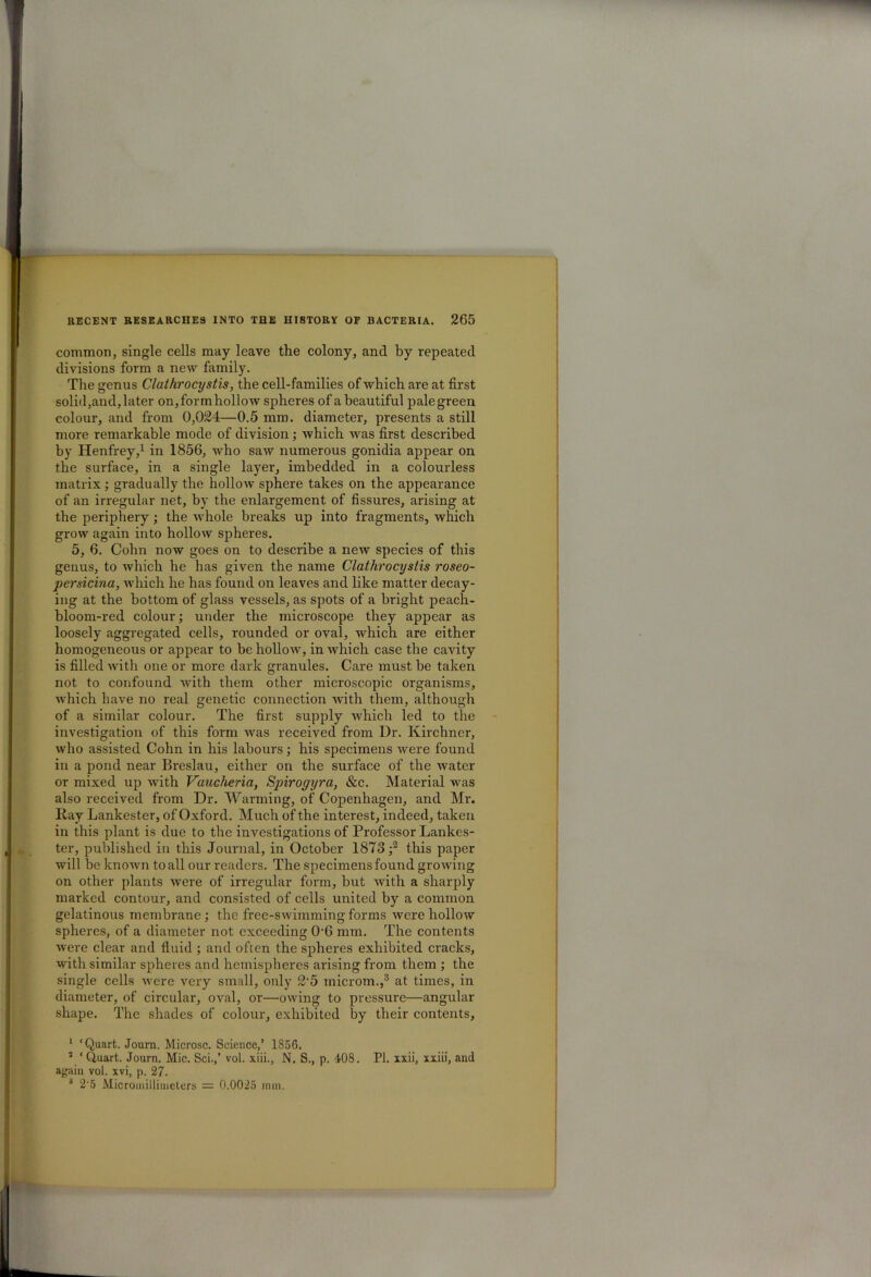 common, single cells may leave the colony, and by repeated divisions form a new family. The genus Clathrocystis, the cell-families of which are at first solid,and, later on, form hollow spheres of a beautiful pale green colour, and from 0,024—0.5 mm. diameter, presents a still more remarkable mode of division; which was first described by Henfrey,1 in 1856, who saw numerous gonidia appear on the surface, in a single layer, imbedded in a colourless matrix; gradually the hollow sphere takes on the appearance of an irregular net, by the enlargement of fissures, arising at the periphery; the whole breaks up into fragments, which grow again into hollow spheres. 5, 6. Cohn now goes on to describe a new species of this genus, to which he has given the name Clathrocystis roseo- persicina, which he has found on leaves and like matter decay- ing at the bottom of glass vessels, as spots of a bright peach- bloom-red colour; under the microscope they appear as loosely aggregated cells, rounded or oval, which are either homogeneous or appear to be hollow, in which case the cavity is filled with one or more dark granules. Care must be taken not to confound with them other microscopic organisms, which have no real genetic connection with them, although of a similar colour. The first supply which led to the investigation of this form was received from Dr. Kirchner, who assisted Cohn in his labours; his specimens were found in a pond near Breslau, either on the surface of the water or mixed up with Vaucheria, Spirogyra, &c. Material was also received from Dr. Warming, of Copenhagen, and Mr. Kay Lankester, of Oxford. Much of the interest, indeed, taken in this plant is due to the investigations of Professor Lankes- ter, published in this Journal, in October 1873 ;2 this paper will be known to all our readers. The specimens found growing on other plants were of irregular form, but with a sharply marked contour, and consisted of cells united by a common gelatinous membrane ; the free-swimming forms were hollow spheres, of a diameter not exceeding 06 mm. The contents were clear and fluid ; and often the spheres exhibited cracks, with similar spheres and hemispheres arising from them ; the single cells were very small, only 2'5 inicrom.,3 at times, in diameter, of circular, oval, or—owing to pressure—angular shape. The shades of colour, exhibited by their contents, 1 ‘ Quart. Journ. Microsc. Science,’ 1856. 3 ‘ Quart. Journ. Mic. Sci.,’ vol. xiii., N. S., p. 408. PI. xxii, xxiii, and again vol. xvi, p. 27. 3 2-5 Microniillimeters = 0.0025 nun.