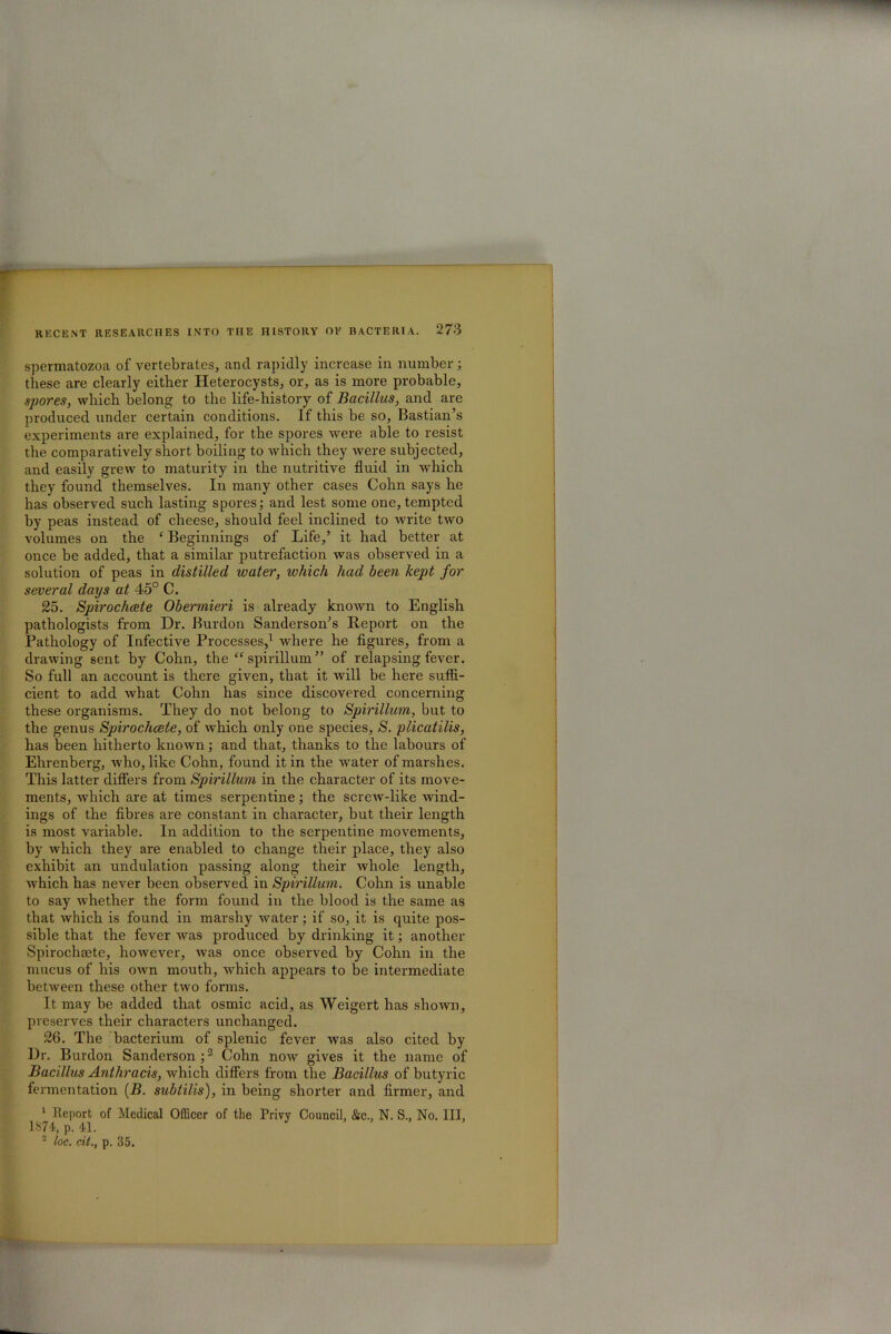 spermatozoa of vertebrates, and rapidly increase in number; these are clearly either Heterocysts, or, as is more probable, spores, which belong to the life-history of Bacillus, and are produced under certain conditions. If this be so, Bastian’s experiments are explained, for the spores were able to resist the comparatively short boiling to which they were subjected, and easily grew to maturity in the nutritive fluid in which they found themselves. In many other cases Cohn says he has observed such lasting spores; and lest some one, tempted by peas instead of cheese, should feel inclined to write two volumes on the £ Beginnings of Life,’ it had better at once be added, that a similar putrefaction was observed in a solution of peas in distilled water, which had been kept for several days at 45° C. 25. Spirochcete Obermieri is already known to English pathologists from Dr. Burdon Sanderson’s Report on the Pathology of Infective Processes,1 where he figures, from a drawing sent by Cohn, the “ spirillum” of relapsing fever. So full an account is there given, that it will be here suffi- cient to add what Cohn has since discovered concerning these organisms. They do not belong to Spirillum, but to the genus Spirochcete, of which only one species, S. plicatilis, has been hitherto known; and that, thanks to the labours of Ehrenberg, who, like Cohn, found it in the water of marshes. This latter differs from Spirillum in the character of its move- ments, which are at times serpentine; the screw-like wind- ings of the fibres are constant in character, but their length is most variable. In addition to the serpentine movements, by which they are enabled to change their place, they also exhibit an undulation passing along their whole length, which has never been observed in Spirillum. Cohn is unable to say whether the form found in the blood is the same as that which is found in marshy water; if so, it is quite pos- sible that the fever was prodirced by drinking it; another Spirochacte, however, was once observed by Cohn in the mucus of his own mouth, which appears to be intermediate between these other two forms. It may be added that osmic acid, as Weigert has shown, preserves their characters unchanged. 26. The bacterium of splenic fever was also cited by Dr. Burdon Sanderson;2 Cohn now gives it the name of Bacillus Anthracis, which differs from the Bacillus of butyric fermentation (B. subtilis), in being shorter and firmer, and 1 Report of Medical Officer of the Privy Council. &c., N. S.. No. Ill, 1874, p. 41. 2 loc. cit., p. 35.