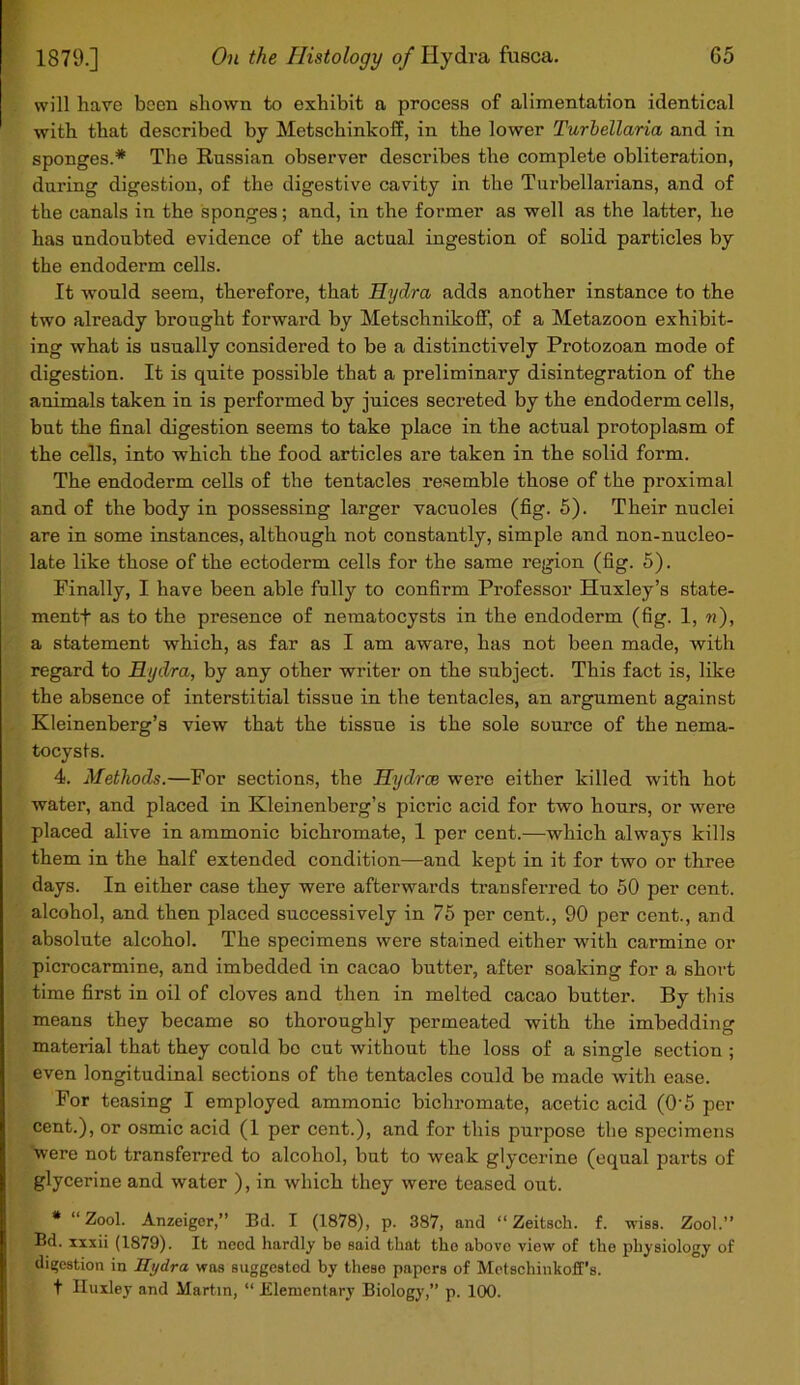 will hare been shown to exhibit a process of alimentation identical with that described by Metschinkoff, in the lower Turbellaria and in sponges.* The Russian observer describes the complete obliteration, during digestion, of the digestive cavity in the Turbellarians, and of the canals in the sponges; and, in the former as well as the latter, he has undoubted evidence of the actual ingestion of solid particles by the endoderm cells. It would seem, therefore, that Hydra adds another instance to the two already brought forward by MetschnikofF, of a Metazoon exhibit- ing what is usually considered to be a distinctively Protozoan mode of digestion. It is quite possible that a preliminary disintegration of the animals taken in is performed by juices secreted by the endoderm cells, but the final digestion seems to take place in the actual protoplasm of the cells, into which the food articles are taken in the solid form. The endoderm cells of the tentacles resemble those of the proximal and of the body in possessing larger vacuoles (fig. 5). Their nuclei are in some instances, although not constantly, simple and non-nucleo- late like those of the ectoderm cells for the same region (fig. 5). Finally, I have been able fully to confirm Professor Huxley’s state- ment! as to the presence of nematocysts in the endoderm (fig. 1, n), a statement which, as far as I am aware, has not been made, with regard to Hydra, by any other writer on the subject. This fact is, like the absence of interstitial tissue in the tentacles, an argument against Kleinenberg’s view that the tissue is the sole source of the nema- tocysts. 4. Methods.—For sections, the Hydros were either killed with hot water, and placed in Kleinenberg’s picric acid for two hours, or were placed alive in ammonic bichromate, 1 per cent.—which always kills them in the half extended condition—and kept in it for two or three days. In either case they were afterwards transferred to 50 per cent, alcohol, and then placed successively in 75 per cent., 90 per cent., and absolute alcohol. The specimens were stained either with carmine or picrocarmine, and imbedded in cacao butter, after soaking for a short time first in oil of cloves and then in melted cacao butter. By this means they became so thoroughly permeated with the imbedding material that they could bo cut without the loss of a single section ; even longitudinal sections of the tentacles could be made with ease. For teasing I employed ammonic bichromate, acetic acid (0‘5 per cent.), or osmic acid (1 per cent.), and for this purpose the specimens were not transferred to alcohol, but to weak glycerine (equal parts of glycerine and water ), in which they were teased out. * “ Zool. Anzeiger,” Bd. I (1878), p. 387, and “ Zeitsch. f. wiss. Zool.” Bd. xxxii (1879). It need hardly be said that the above view of the physiology of digestion in Hydra was suggested by these papers of Metschinkoff’s. t Huxley and Martin, “ Elementary Biology,” p. 100.