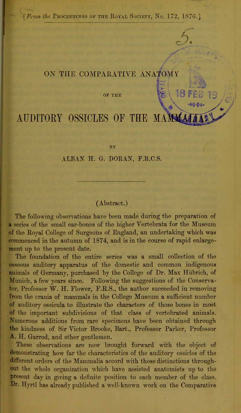 [From the Proceedings of tiie Royal Society, No. 172, 1870.} DY ALBAN H. G. DORAN, F.R.C.S. (Abstract.) The following observations have been made during the preparation of a series of the small ear-bones of the higher Yertebrata for the Museum of the Royal College of Surgeons of England, an undertaking which was commenced in the autumn of 1874, and is in the course of rapid enlarge- ment up to the present date. The foundation of the entire series was a small collection of the osseous auditory apparatus of the domestic and common indigenous animals of Germany, purchased by the College of Dr. Max Hiibrich, of Munich, a few years since. Following the suggestions of the Conserva- tor, Professor W. H. Flower, F.R.S., the author succeeded in removing from the crania of mammals in the College Museum a sufficient number of auditory ossicula to illustrate the characters of those bones in most of the important subdivisions of that class of vertebrated animals. Numerous additions from rare specimens have been obtained through the kindness of Sir Victor Brooke, Bart., Professor Parker, Professor A. H. Garrod, and other gentlemen. These observations are now brought forward with the object of demonstrating how far the characteristics of the auditory ossicles of the different orders of the Mammalia accord with those distinctions through- out the whole organization which have assisted anatomists up to the present day in giving a definite position to each member of the class. Dr. Hyrtl has already published a well-known work on the Comparative