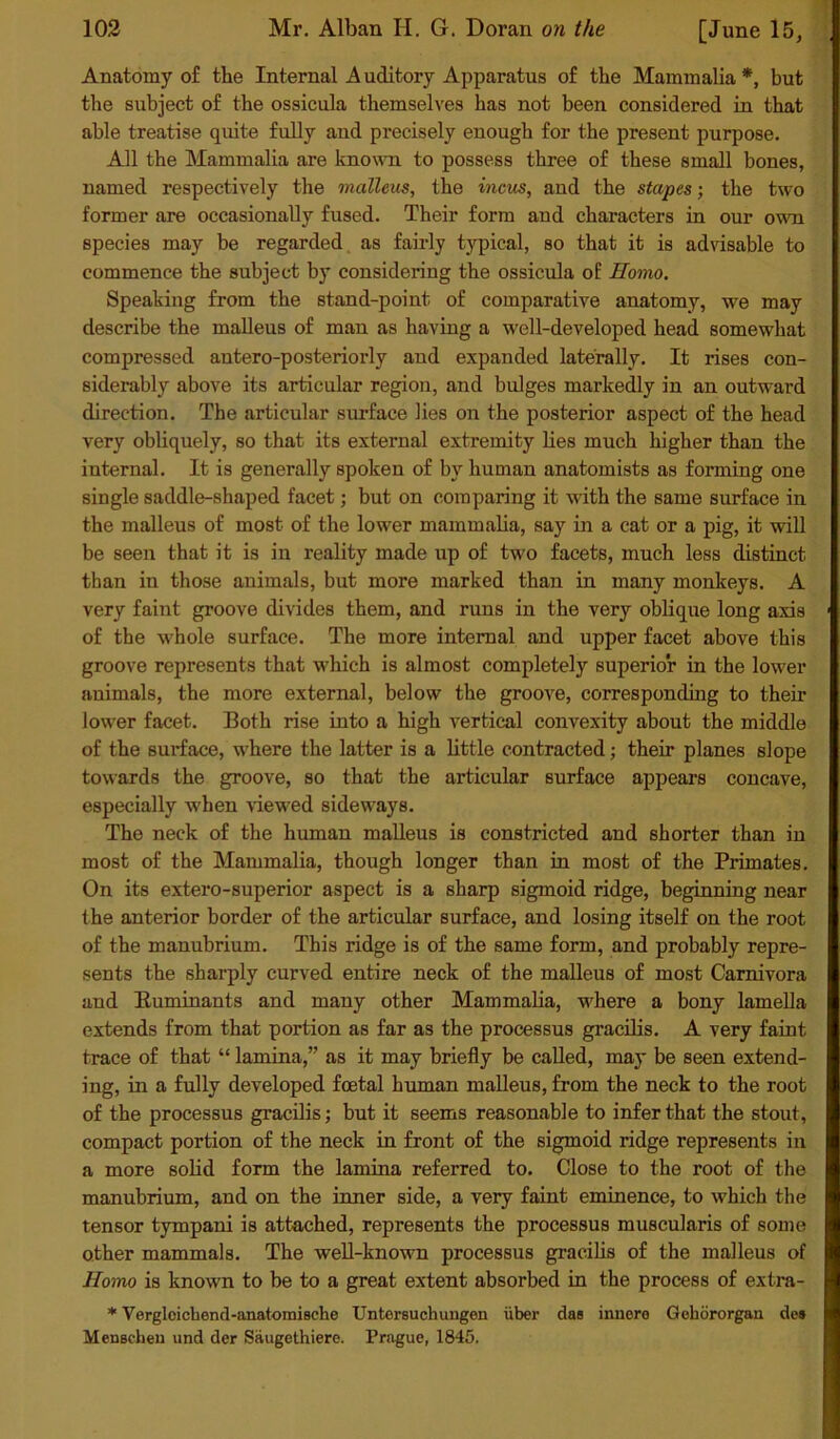 Anatomy of the Internal A uditory Apparatus of the Mammalia *, but the subject of the ossicula themselves has not been considered in that able treatise quite fully and precisely enough for the present purpose. All the Mammalia are known to possess three of these small bones, named respectively the malleus, the incus, and the stapes; the two former are occasionally fused. Their form and characters in our own species may be regarded as fairly typical, so that it is advisable to commence the subject by considering the ossicula of Homo. Speaking from the stand-point of comparative anatomy, we may describe the malleus of man as having a well-developed head somewhat compressed antero-posteriorly and expanded laterally. It rises con- siderably above its articular region, and bulges markedly in an outward direction. The articular surface lies on the posterior aspect of the head very obliquely, so that its external extremity lies much higher than the internal. It is generally spoken of by human anatomists as forming one single saddle-shaped facet; but on comparing it with the same surface in the malleus of most of the lower mammalia, say in a cat or a pig, it will be seen that it is in reality made up of two facets, much less distinct than in those animals, but more marked than in many monkeys. A very faint groove divides them, and runs in the very oblique long axis of the whole surface. The more internal and upper facet above this groove represents that which is almost completely superior in the lower animals, the more external, below the groove, corresponding to their lower facet. Both rise into a high vertical convexity about the middle of the surface, where the latter is a little contracted; their planes slope towards the groove, so that the articular surface appears concave, especially when 'viewed sideways. The neck of the human malleus is constricted and shorter than in most of the Mammalia, though longer than in most of the Primates. On its extero-superior aspect is a sharp sigmoid ridge, beginning near the anterior border of the articular surface, and losing itself on the root of the manubrium. This ridge is of the same form, and probably repre- sents the sharply curved entire neck of the malleus of most Carnivora and Ruminants and many other Mammalia, where a bony lamella extends from that portion as far as the processus gracilis. A very faint trace of that “ lamina,” as it may briefly be called, may be seen extend- ing, in a fully developed foetal human malleus, from the neck to the root of the processus gracilis; but it seems reasonable to infer that the stout, compact portion of the neck in front of the sigmoid ridge represents in a more solid form the lamina referred to. Close to the root of the manubrium, and on the inner side, a very faint eminence, to which the tensor tympani is attached, represents the processus muscularis of some other mammals. The well-known processus gracilis of the malleus of Homo is known to be to a great extent absorbed in the process of extra- * Vergleichend-anatomische Untersuchungen iiber das innere Gekororgan de» Menscheu und der Saugethiere. Prague, 1845.